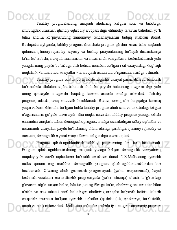 Tahliliy   prognozlarning   maqsadi   aholining   kelgusi   soni   va   tarkibiga,
shuningdek umuman ijtimoiy-iqtisodiy rivojlanishga ehtimoliy ta’sirini baholash yo‘li
bilan   aholini   ko‘payishining   zamonaviy   tendensiyalarini   tadqiq   etishdan   iborat.
Boshqacha aytganda, tahliliy prognoz shunchaki prognoz qilishni emas, balki saqlanib
qolinishi   ijtimoiy-iqtisodiy,   siyosiy   va   boshqa   jarayonlarning   bo‘lajak   dinamikasiga
ta’sir ko‘rsatishi, mavjud muammolar va muammoli vaziyatlarni keskinlashtirish yoki
yangilarining paydo bo‘lishiga olib kelishi mumkin bo‘lgan real vaziyatdagi <og‘riqli
nuqtalar>, <muammoli vaziyatlar> ni aniqlash uchun uni o‘rganishni amalga oshiradi.
Tahliliy prognoz odatda bo‘lajak demografik vaziyat parametrlarini baholash
ko‘rinishida   ifodalanadi,   bu   baholash   aholi   ko‘payishi   holatining   o‘zgarmasligi   yoki
uning   qandaydir   o‘zgarishi   haqidagi   taxmin   asosida   amalga   oshiriladi.   Tahliliy
prognoz,   odatda,   uzoq   muddatli   hisoblanadi.   Bunda,   uning   o‘zi   haqiqatga   kamroq
yaqin va kam ehtimolli bo‘lgani holda tahliliy prognoz aholi soni va tarkibidagi kelgusi
o‘zgarishlarni go‘yoki tasvirlaydi. Shu nuqtai nazardan tahliliy prognoz yuzaga kelishi
ehtimolini aniqlash uchun demografik prognoz amalga oshiriladigan salbiy oqibatlar va
muammoli vaziyatlar paydo bo‘lishining oldini olishga qaratilgan ijtimoiy-iqtisodiy va
xususan, demografik siyosat maqsadlarini belgilashga xizmat qiladi.
Prognoz   qilish-ogohlantirish   tahliliy   prognozning   bir   turi   hisoblanadi.
Prognoz   qilish-ogohlantirishning   maqsadi   yuzaga   kelgan   demografik   vaziyatning
noqulay   yoki   xavfli   oqibatlarini   ko‘rsatib   berishdan   iborat.   T.R.Maltusning   ayanchli
nufus   qonuni   eng   mashhur   demografik   prognoz   qilish-ogohlantirishlardan   biri
hisoblanadi.   O‘zining   aholi   geometrik   progressiyada   (ya’ni,   eksponensial),   hayot
kechirish   vositalari   esa   arifmetik   progressiyada   (ya’ni,   chiziqli)   o‘sishi   to‘g‘risidagi
g‘oyasini olg‘a surgan holda, Maltus, uning fikriga ko‘ra, aholining tez sur’atlar bilan
o‘sishi   va   shu   sababli   hosil   bo‘ladigan   aholining   ortiqcha   ko‘payib   ketishi   keltirib
chiqarishi   mumkin   bo‘lgan   ayanchli   oqibatlar   (qashshoqlik,   epidemiya,   tartibsizlik,
urush va h.k.) ni tasvirladi. Maltusian an’analari ruhida ijro etilgan zamonaviy prognoz
30 