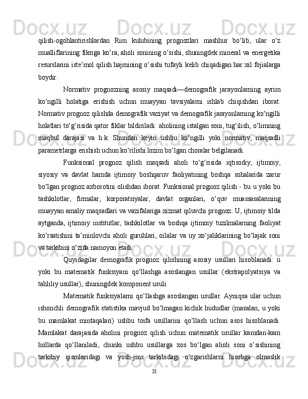 qilish-ogohlantirishlardan   Rim   kulubining   prognozlari   mashhur   bo‘lib,   ular   o‘z
mualliflarining fikriga ko‘ra, aholi sonining o‘sishi, shuningdek mineral va energetika
resurslarini iste’mol qilish hajmining o‘sishi tufayli kelib chiqadigan har xil fojialarga
boydir.
Normativ   prognozning   asosiy   maqsadi—demografik   jarayonlarning   ayrim
ko‘ngilli   holatiga   erishish   uchun   muayyan   tavsiyalarni   ishlab   chiqishdan   iborat.
Normativ prognoz qilishda demografik vaziyat va demografik jarayonlarning ko‘ngilli
holatlari to‘g‘risida qator fiklar bildiriladi: aholining istalgan soni, tug‘ilish, o‘limning
maqbul   darajasi   va   h.k.   Shundan   keyin   ushbu   ko‘ngilli   yoki   normativ,   maqsadli
parametrlarga erishish uchun ko‘rilishi lozim bo‘lgan choralar belgilanadi.
Funksional   prognoz   qilish   maqsadi   aholi   to‘g‘risida   iqtisodiy,   ijtimoiy,
siyosiy   va   davlat   hamda   ijtimoiy   boshqaruv   faoliyatining   boshqa   sohalarida   zarur
bo‘lgan prognoz axborotini olishdan iborat. Funksional prognoz qilish - bu u yoki bu
tashkilotlar,   firmalar,   korporatsiyalar,   davlat   organlari,   o‘quv   muassasalarining
muayyan amaliy maqsadlari va vazifalariga xizmat qiluvchi prognoz. U, ijtimoiy tilda
aytganda,   ijtimoiy   institutlar,   tashkilotlar   va   boshqa   ijtimoiy   tuzilmalarning   faoliyat
ko‘rsatishini   ta’minlovchi  aholi  guruhlari,  oilalar  va  uy  xo‘jaliklarining  bo‘lajak  soni
va tarkibini o‘zida namoyon etadi .
Quyidagilar   demografik   prognoz   qilishning   asosiy   usullari   hisoblanadi:   u
yoki   bu   matematik   funksiyani   qo‘llashga   asoslangan   usullar   (ekstrapolyatsiya   va
tahliliy usullar), shuningdek komponent usuli.
Matematik funksiyalarni qo‘llashga asoslangan usullar. Ayniqsa ular uchun
ishonchli  demografik statistika mavjud bo‘lmagan kichik hududlar (masalan, u yoki
bu   mamlakat   mintaqalari)   ushbu   toifa   usullarini   qo‘llash   uchun   asos   hisoblanadi.
Mamlakat   darajasida   aholini   prognoz   qilish   uchun   matematik   usullar   kamdan-kam
hollarda   qo‘llaniladi,   chunki   ushbu   usullarga   xos   bo‘lgan   aholi   soni   o‘sishining
tarkibiy   qismlaridagi   va   yosh-jins   tarkibidagi   o‘zgarishlarni   hisobga   olmaslik
31 