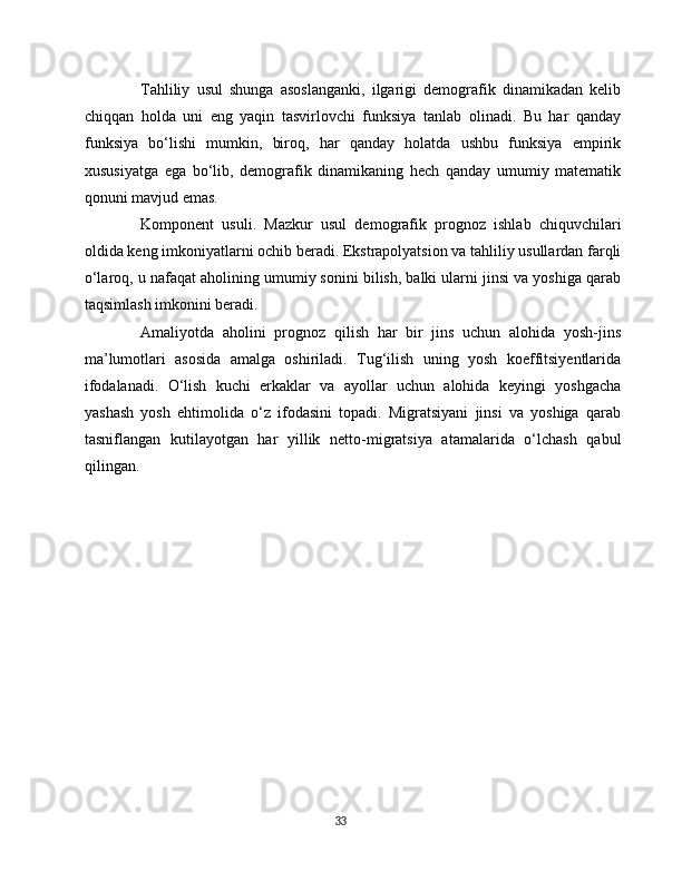 Tahliliy   usul   shunga   asoslanganki,   ilgarigi   demografik   dinamikadan   kelib
chiqqan   holda   uni   eng   yaqin   tasvirlovchi   funksiya   tanlab   olinadi.   Bu   har   qanday
funksiya   bo‘lishi   mumkin,   biroq,   har   qanday   holatda   ushbu   funksiya   empirik
xususiyatga   ega   bo‘lib,   demografik   dinamikaning   hech   qanday   umumiy   matematik
qonuni mavjud emas.
Komponent   usuli.   Mazkur   usul   demografik   prognoz   ishlab   chiquvchilari
oldida keng imkoniyatlarni ochib beradi. Ekstrapolyatsion va tahliliy usullardan farqli
o‘laroq, u nafaqat aholining umumiy sonini bilish, balki ularni jinsi va yoshiga qarab
taqsimlash imkonini beradi.
Amaliyotda   aholini   prognoz   qilish   har   bir   jins   uchun   alohida   yosh-jins
ma’lumotlari   asosida   amalga   oshiriladi.   Tug‘ilish   uning   yosh   koeffitsiyentlarida
ifodalanadi.   O‘lish   kuchi   erkaklar   va   ayollar   uchun   alohida   keyingi   yoshgacha
yashash   yosh   ehtimolida   o‘z   ifodasini   topadi.   Migratsiyani   jinsi   va   yoshiga   qarab
tasniflangan   kutilayotgan   har   yillik   netto-migratsiya   atamalarida   o‘lchash   qabul
qilingan.
33 