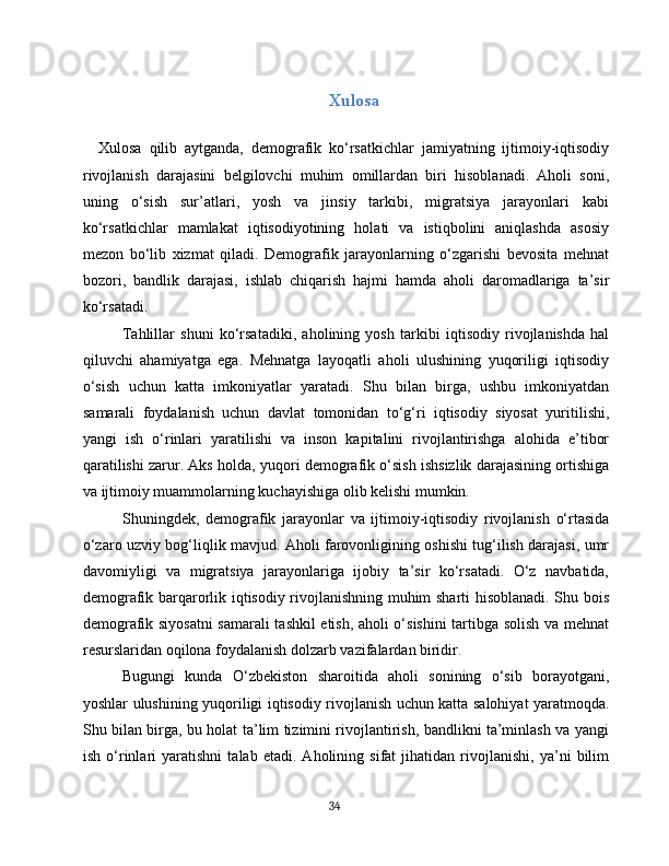 Xulosa
Xulosa   qilib   aytganda,   demografik   ko‘rsatkichlar   jamiyatning   ijtimoiy-iqtisodiy
rivojlanish   darajasini   belgilovchi   muhim   omillardan   biri   hisoblanadi.   Aholi   soni,
uning   o‘sish   sur’atlari,   yosh   va   jinsiy   tarkibi,   migratsiya   jarayonlari   kabi
ko‘rsatkichlar   mamlakat   iqtisodiyotining   holati   va   istiqbolini   aniqlashda   asosiy
mezon   bo‘lib   xizmat   qiladi.   Demografik   jarayonlarning   o‘zgarishi   bevosita   mehnat
bozori,   bandlik   darajasi,   ishlab   chiqarish   hajmi   hamda   aholi   daromadlariga   ta’sir
ko‘rsatadi.
Tahlillar   shuni   ko‘rsatadiki,   aholining   yosh   tarkibi   iqtisodiy   rivojlanishda   hal
qiluvchi   ahamiyatga   ega.   Mehnatga   layoqatli   aholi   ulushining   yuqoriligi   iqtisodiy
o‘sish   uchun   katta   imkoniyatlar   yaratadi.   Shu   bilan   birga,   ushbu   imkoniyatdan
samarali   foydalanish   uchun   davlat   tomonidan   to‘g‘ri   iqtisodiy   siyosat   yuritilishi,
yangi   ish   o‘rinlari   yaratilishi   va   inson   kapitalini   rivojlantirishga   alohida   e’tibor
qaratilishi zarur. Aks holda, yuqori demografik o‘sish ishsizlik darajasining ortishiga
va ijtimoiy muammolarning kuchayishiga olib kelishi mumkin.
Shuningdek,   demografik   jarayonlar   va   ijtimoiy-iqtisodiy   rivojlanish   o‘rtasida
o‘zaro uzviy bog‘liqlik mavjud. Aholi farovonligining oshishi tug‘ilish darajasi, umr
davomiyligi   va   migratsiya   jarayonlariga   ijobiy   ta’sir   ko‘rsatadi.   O‘z   navbatida,
demografik barqarorlik iqtisodiy rivojlanishning muhim sharti hisoblanadi. Shu bois
demografik siyosatni samarali tashkil etish, aholi o‘sishini tartibga solish va mehnat
resurslaridan oqilona foydalanish dolzarb vazifalardan biridir.
Bugungi   kunda   O‘zbekiston   sharoitida   aholi   sonining   o‘sib   borayotgani,
yoshlar ulushining yuqoriligi iqtisodiy rivojlanish uchun katta salohiyat yaratmoqda.
Shu bilan birga, bu holat ta’lim tizimini rivojlantirish, bandlikni ta’minlash va yangi
ish   o‘rinlari   yaratishni   talab   etadi.   Aholining   sifat   jihatidan   rivojlanishi,   ya’ni   bilim
34 