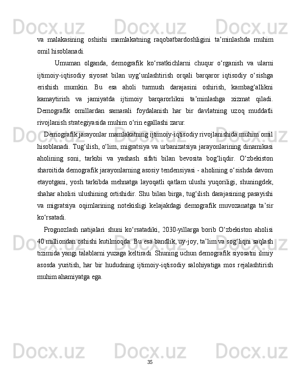 va   malakasining   oshishi   mamlakatning   raqobatbardoshligini   ta’minlashda   muhim
omil hisoblanadi.
Umuman   olganda,   demografik   ko‘rsatkichlarni   chuqur   o‘rganish   va   ularni
ijtimoiy-iqtisodiy   siyosat   bilan   uyg‘unlashtirish   orqali   barqaror   iqtisodiy   o‘sishga
erishish   mumkin.   Bu   esa   aholi   turmush   darajasini   oshirish,   kambag‘allikni
kamaytirish   va   jamiyatda   ijtimoiy   barqarorlikni   ta’minlashga   xizmat   qiladi.
Demografik   omillardan   samarali   foydalanish   har   bir   davlatning   uzoq   muddatli
rivojlanish strategiyasida muhim o‘rin egallashi zarur.
Demografik jarayonlar mamlakatning ijtimoiy-iqtisodiy rivojlanishida muhim omil
hisoblanadi. Tug‘ilish, o‘lim, migratsiya va urbanizatsiya jarayonlarining dinamikasi
aholining   soni,   tarkibi   va   yashash   sifati   bilan   bevosita   bog‘liqdir.   O‘zbekiston
sharoitida demografik jarayonlarning asosiy tendensiyasi - aholining o‘sishda davom
etayotgani,   yosh   tarkibda   mehnatga   layoqatli   qatlam   ulushi   yuqoriligi,   shuningdek,
shahar   aholisi   ulushining ortishidir. Shu  bilan  birga, tug‘ilish  darajasining  pasayishi
va   migratsiya   oqimlarining   notekisligi   kelajakdagi   demografik   muvozanatga   ta’sir
ko‘rsatadi.
Prognozlash   natijalari   shuni   ko‘rsatadiki,   2030-yillarga   borib   O‘zbekiston   aholisi
40 milliondan oshishi kutilmoqda. Bu esa bandlik, uy-joy, ta’lim va sog‘liqni saqlash
tizimida yangi talablarni yuzaga keltiradi. Shuning uchun demografik siyosatni ilmiy
asosda   yuritish,   har   bir   hududning   ijtimoiy-iqtisodiy   salohiyatiga   mos   rejalashtirish
muhim ahamiyatga ega.
35 