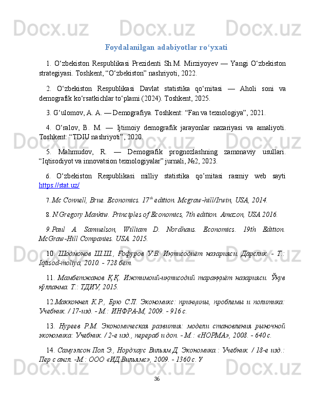 Foydalanilgan adabiyotlar ro‘yxati
1.   O‘zbekiston   Respublikasi   Prezidenti   Sh.M.   Mirziyoyev   —   Yangi   O‘zbekiston
strategiyasi. Toshkent, “O‘zbekiston” nashriyoti, 2022.
2.   O‘zbekiston   Respublikasi   Davlat   statistika   qo‘mitasi   —   Aholi   soni   va
demografik ko‘rsatkichlar to‘plami (2024). Toshkent, 2025.
3. G‘ulomov, A. A. — Demografiya. Toshkent: “Fan va texnologiya”, 2021.
4.   O‘ralov,   B.   M.   —   Ijtimoiy   demografik   jarayonlar   nazariyasi   va   amaliyoti.
Toshkent: “TDIU nashriyoti”, 2020.
5.   Mahmudov,   R.   —   Demografik   prognozlashning   zamonaviy   usullari.
“Iqtisodiyot va innovatsion texnologiyalar” jurnali, №2, 2023 .
6.   O‘zbekiston   Respublikasi   milliy   statistika   qo’mitasi   rasmiy   web   sayti
https://stat.uz/
7.  Mc Connell, Brue. Economics. 17 th
 edition. Mcgraw-hill/Irwin, USA, 2014.
8.   N.Gregory Mankiw.  Principles of Economics, 7th edition.  Amazon, USA  2016.
9. Paul    A.    Samuelson,      William    D.    Nordhaus.     Economics.    19th    Edition.
McGraw-Hill Comanies. USA. 2015.
10.   Шодмонов   Ш.Ш.,   Ғофуров   У.В.   Иқтисодиёт   назарияси.   Дарслик.   -   Т.:
Iqtisod-moliya, 2010. - 728 бет.
11.   Мамбетжанов   Қ.Қ.   Ижтимоий-иқтисодий   тараққиёт   назарияси.   Ўқув
қўлланма.  Т.: ТДИУ, 2015.
1 2. Макконнел   К.Р.,   Брю   С.Л.   Экономикс:   принципы,   проблемы   и   политика:
Учебник. / 17-изд. - М.: ИНФРА-М, 2009. - 916 с.
13.   Нуреев   Р.М.   Экономическая   развития:   модели   становления   рыночной
экономика: Учебник. / 2-е изд., перераб и доп. - М.: «НОРМА», 2008. - 640 с.
14.   Самуэлсон Пол Э., Нордхаус Вильям Д. Экономика.: Учебник. / 18-е изд.:
Пер с англ. -М.: ООО «ИД.Вильямс», 2009. - 1360 с. У
36 