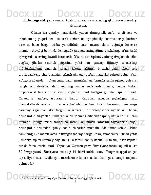 1.Demografik jarayonlar tushunchasi va ularning ijtimoiy-iqtisodiy
ahamiyati.
  Odatda   har   qanday   mamlakatda   yuqori   demografik   sur’at,   aholi   soni   va
nikohlarning   yuqori   tezlikda   ortib   borishi   uning   iqtisodiy   parametrlariga   bosimni
oshirish   bilan   birga,   ushbu   yo‘nalishda   qator   muammolarni   vujudga   keltirishi
mumkin. Avvalgi bo‘limda demografik jarayonlarning ijtimoiy sohalarga ta’siri tahlil
qilinganda, ularning deyarli barchasida O‘zbekiston iqtisodiyotining rivojlanishi bilan
bog‘liq   jihatlar   ishtirok   etganini,   ya’ni   har   qanday   ijtimoiy   sohalardagi
infratuzilmalarni   yaratish,   yanada   takomillashtirish   birinchi   galda   aholi   soni
ortishidan kelib chiqib amalga oshirilsada, oxir-oqibat mamlakat iqtisodiyotga ta’siri
ko‘zga tashlanadi.  Dunyoning   qator   mamlakatlari,   birinchi   galda   iqtisodiyoti   sust
rivojlangan   davlatlar   aholi   sonining   yuqori   sur’atlarda   o‘sishi,   bunga     teskari
proporsional   tarzda   iqtisodiyot   rivojlanishi   past   bo‘lganligi   bilan   ajralib   turadi.
Osiyoning   janubiy,   Afrikaning   Sahroi   Kabirdan   janubda   joylashgan   qator
mamlakatlarda   ana   shu   jihatlarni   ko‘rish   mumkin.   Lekin   bularning   barchasiga
qaramay,   agar   mamlakat   to‘g‘ri   va   samarali   ijtimoiy-iqtisodiy   siyosat   olib   borsa,
demografik jarayonlar, jumladan, aholi sonining ortishidan ijobiy natija bo‘lishi ham
mumkin.   Bunga   misol   tariqasida   inson   kapitalidan   samarali   foydalanish   orqali
demografik   bosimdan   ijobiy   natija   chiqarish   mumkin.   Ma’lumot   uchun,   Jahon
bankining   192   mamlakatda   o‘tkazgan   tadqiqotlariga   ko‘ra,   zamonaviy   iqtisodiyotda
jismoniy kapital umumiy boylikning 16 foizini, tabiiy kapital 20 foizni, inson kapitali
esa 64 foizni tashkil etadi. Yaponiya, Germaniya va Shvesiyada inson kapitali ulushi
80   foizga   yetadi,   Rossiyada   esa   atigi   14   foizni   tashkil   etadi.   Yuqorida   qayd   etilgan
iqtisodiyoti   sust   rivojlangan   mamlakatlarda   esa   undan   ham   past   daraja   saqlanib
qolmoqda. 2
2
  G‘ulomov, A. A. — Demografiya. Toshkent: “Fan va texnologiya”, 2021. 40-b
4 