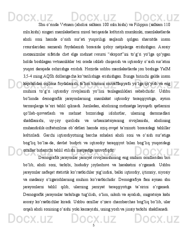 Shu o‘rinda Vetnam (aholisi salkam 100 mln.kishi) va Filippin (salkam 110
mln.kishi) singari mamlakatlarni misol tariqasida keltirish mumkinki, mamlakatlarda
aholi   soni   hamda   o‘sish   sur’ati   yuqoriligi   saqlanib   qolgan   sharoitda   inson
resurslaridan   samarali   foydalanish   borasida   ijobiy   natijalarga   erishishgan.   Asosiy
mexanizmlar   sifatida   chet   elga   mehnat   resursi   “eksport”ini   to‘g‘ri   yo‘lga   qo‘ygan
holda boshlagan  vetnamliklar  tez orada ishlab chiqarish va iqtisodiy o‘sish sur’atini
yuqori darajada oshirishga erishdi. Hozirda ushbu mamlakatlarda jon boshiga YaIM
3,5-4 ming AQSh dollarigacha ko‘tarilishiga erishishgan. Bunga birinchi galda inson
kapitalidan oqilona foydalanish, ta’lim tizimini muvaffaqiyatli yo‘lga qo‘yish va eng
muhimi   to‘g‘ri   iqtisodiy   rivojlanish   yo‘lini   tanlaganliklari   sababchidir.   Ushbu
bo‘limda   demografik   jarayonlarning   mamlakat   iqtisodiy   taraqqiyotiga,   ayrim
tarmoqlarga  ta’siri   tahlil   qilinadi.  Jumladan,  aholining  mehnatga  layoqatli  qatlamini
qo‘llab-quvvatlash   va   mehnat   bozoridagi   islohotlar,   ularning   daromadlari
shakllanishi,   uy-joy   qurilishi   va   urbanizatsiyaning   rivojlanishi,   aholining
muhandislik-infratuzilma   ob’ektlari   hamda   oziq-ovqat   ta’minoti   borasidagi   tahlillar
keltiriladi.   Garchi   iqtisodiyotning   barcha   sohalari   aholi   soni   va   o‘sish   sur’atiga
bog‘liq   bo‘lsa-da,   davlat   budjeti   va   iqtisodiy   taraqqiyot   bilan   bog‘liq   yuqoridagi
omillar birlamchi tahlil etilishi maqsadga muvofiqdir.
Demografik jarayonlar jamiyat rivojlanishining eng muhim omillaridan biri
bo‘lib,   aholi   soni,   tarkibi,   hududiy   joylashuvi   va   harakatini   o‘rganadi.   Ushbu
jarayonlar nafaqat statistik ko‘rsatkichlar yig‘indisi, balki iqtisodiy, ijtimoiy, siyosiy
va   madaniy   o‘zgarishlarning   muhim   ko‘rsatkichidir.   Demografiya   fani   aynan   shu
jarayonlarni   tahlil   qilib,   ularning   jamiyat   taraqqiyotiga   ta’sirini   o‘rganadi.
Demografik   jarayonlar   tarkibiga   tug‘ilish,   o‘lim,   nikoh   va   ajralish,   migratsiya   kabi
asosiy   ko‘rsatkichlar   kiradi.   Ushbu   omillar   o‘zaro   chambarchas   bog‘liq   bo‘lib,   ular
orqali aholi sonining o‘sishi yoki kamayishi, uning yosh va jinsiy tarkibi shakllanadi.
5 