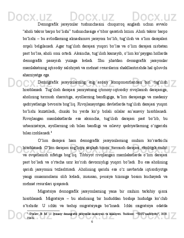 Demografik   jarayonlar   tushunchasini   chuqurroq   anglash   uchun   avvalo
“aholi takror barpo bo‘lishi” tushunchasiga e’tibor qaratish lozim. Aholi takror barpo
bo‘lishi   –   bu   avlodlarning   almashinuvi   jarayoni   bo‘lib,   tug‘ilish   va   o‘lim   darajalari
orqali   belgilanadi.   Agar   tug‘ilish   darajasi   yuqori   bo‘lsa   va   o‘lim   darajasi   nisbatan
past bo‘lsa, aholi soni ortadi. Aksincha, tug‘ilish kamayib, o‘lim ko‘paygan hollarda
demografik   pasayish   yuzaga   keladi.   Shu   jihatdan   demografik   jarayonlar
mamlakatning iqtisodiy salohiyati va mehnat resurslarini shakllantirishda hal qiluvchi
ahamiyatga ega.
Demografik   jarayonlarning   eng   asosiy   komponentlaridan   biri   tug‘ilish
hisoblanadi.   Tug‘ilish   darajasi   jamiyatning   ijtimoiy-iqtisodiy   rivojlanish   darajasiga,
aholining   turmush   sharoitiga,   ayollarning   bandligiga,   ta’lim   darajasiga   va   madaniy
qadriyatlariga bevosita bog‘liq. Rivojlanayotgan davlatlarda tug‘ilish darajasi yuqori
bo‘lishi   kuzatiladi,   chunki   bu   yerda   ko‘p   bolali   oilalar   an’anaviy   hisoblanadi.
Rivojlangan   mamlakatlarda   esa   aksincha,   tug‘ilish   darajasi   past   bo‘lib,   bu
urbanizatsiya,   ayollarning   ish   bilan   bandligi   va   oilaviy   qadriyatlarning   o‘zgarishi
bilan izohlanadi. 3
O‘lim   darajasi   ham   demografik   jarayonlarning   muhim   ko‘rsatkichi
hisoblanadi. O‘lim darajasi sog‘liqni saqlash tizimi, turmush darajasi, ekologik muhit
va   ovqatlanish   sifatiga   bog‘liq.   Tibbiyot   rivojlangan   mamlakatlarda   o‘lim   darajasi
past   bo‘ladi   va   o‘rtacha   umr   ko‘rish   davomiyligi   yuqori   bo‘ladi.   Bu   esa   aholining
qarish   jarayonini   tezlashtiradi.   Aholining   qarishi   esa   o‘z   navbatida   iqtisodiyotga
yangi   muammolarni   olib   keladi,   xususan,   pensiya   tizimiga   bosim   kuchayadi   va
mehnat resurslari qisqaradi.
Migratsiya   demografik   jarayonlarning   yana   bir   muhim   tarkibiy   qismi
hisoblanadi.   Migratsiya   –   bu   aholining   bir   hududdan   boshqa   hududga   ko‘chib
o‘tishidir.   U   ichki   va   tashqi   migratsiyaga   bo‘linadi.   Ichki   migratsiya   odatda
3
  O‘ralov,   B.   M.   —   Ijtimoiy   demografik   jarayonlar   nazariyasi   va   amaliyoti.   Toshkent:   “TDIU   nashriyoti”,   2020.
234-b.
6 