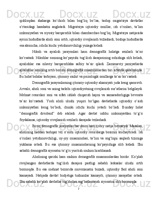 qishloqdan   shaharga   ko‘chish   bilan   bog‘liq   bo‘lsa,   tashqi   migratsiya   davlatlar
o‘rtasidagi   harakatni   anglatadi.   Migratsiya   iqtisodiy   omillar,   ish   o‘rinlari,   ta’lim
imkoniyatlari va siyosiy barqarorlik bilan chambarchas bog‘liq. Migratsiya natijasida
ayrim hududlarda aholi soni ortib, iqtisodiy rivojlanish tezlashadi, boshqa hududlarda
esa aksincha, ishchi kuchi yetishmovchiligi yuzaga keladi.
Nikoh   va   ajralish   jarayonlari   ham   demografik   holatga   sezilarli   ta’sir
ko‘rsatadi. Nikohlar sonining ko‘payishi  tug‘ilish darajasining oshishiga olib keladi,
ajralishlar   esa   oilaviy   barqarorlikka   salbiy   ta’sir   qiladi.   Zamonaviy   jamiyatlarda
ajralishlar sonining ortib borishi demografik muammolardan biri sifatida qaralmoqda.
Bu holat bolalar tarbiyasi, ijtimoiy muhit va psixologik omillarga ta’sir ko‘rsatadi.
Demografik jarayonlarning ijtimoiy-iqtisodiy ahamiyati juda keng qamrovli.
Avvalo, aholi soni va uning tarkibi iqtisodiyotning rivojlanish sur’atlarini belgilaydi.
Mehnat   resurslari   soni   va   sifati   ishlab   chiqarish   hajmi   va   samaradorligiga   bevosita
ta’sir   ko‘rsatadi.   Yosh   aholi   ulushi   yuqori   bo‘lgan   davlatlarda   iqtisodiy   o‘sish
imkoniyatlari   keng   bo‘ladi,   chunki   ishchi   kuchi   yetarli   bo‘ladi.   Bunday   holat
“demografik   dividend”   deb   ataladi.   Agar   davlat   ushbu   imkoniyatdan   to‘g‘ri
foydalansa, iqtisodiy rivojlanish sezilarli darajada tezlashadi.
Biroq demografik jarayonlar har doim ham ijobiy natija bermaydi. Masalan,
aholining haddan  tashqari   tez  o‘sishi  iqtisodiy  resurslarga  bosimni   kuchaytiradi.  Ish
o‘rinlari   yetishmovchiligi,   uy-joy   muammolari,   ta’lim   va   sog‘liqni   saqlash   tizimiga
yuklama   ortadi.   Bu   esa   ijtimoiy   muammolarning   ko‘payishiga   olib   keladi.   Shu
sababli demografik siyosatni to‘g‘ri yuritish muhim hisoblanadi.
Aholining   qarishi   ham   muhim   demografik   muammolardan   biridir.   Ko‘plab
rivojlangan   davlatlarda   tug‘ilish   darajasi   pastligi   sababli   keksalar   ulushi   ortib
bormoqda.   Bu   esa   mehnat   bozorida   muvozanatni   buzadi,   iqtisodiy   faol   aholi   soni
kamayadi.   Natijada   davlat   budjetiga   tushumlar   kamayib,   ijtimoiy   xarajatlar   ortadi.
Shu sababli ko‘plab davlatlar tug‘ilishni rag‘batlantirish siyosatini olib bormoqda.
7 