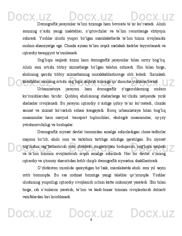 Demografik jarayonlar ta’lim tizimiga ham bevosita ta’sir ko‘rsatadi. Aholi
sonining   o‘sishi   yangi   maktablar,   o‘qituvchilar   va   ta’lim   resurslariga   ehtiyojni
oshiradi.   Yoshlar   ulushi   yuqori   bo‘lgan   mamlakatlarda   ta’lim   tizimi   rivojlanishi
muhim ahamiyatga ega. Chunki aynan ta’lim orqali malakali kadrlar tayyorlanadi va
iqtisodiy taraqqiyot ta’minlanadi.
Sog‘liqni   saqlash   tizimi   ham   demografik   jarayonlar   bilan   uzviy   bog‘liq.
Aholi   soni   ortishi   tibbiy   xizmatlarga   bo‘lgan   talabni   oshiradi.   Shu   bilan   birga,
aholining   qarishi   tibbiy   xizmatlarning   murakkablashuviga   olib   keladi.   Surunkali
kasalliklar sonining ortishi sog‘liqni saqlash tizimiga qo‘shimcha yuklama beradi.
Urbanizatsiya   jarayoni   ham   demografik   o‘zgarishlarning   muhim
ko‘rinishlaridan   biridir.   Qishloq   aholisining   shaharlarga   ko‘chishi   natijasida   yirik
shaharlar   rivojlanadi.   Bu   jarayon   iqtisodiy   o‘sishga   ijobiy   ta’sir   ko‘rsatadi,   chunki
sanoat   va   xizmat   ko‘rsatish   sohasi   kengayadi.   Biroq   urbanizatsiya   bilan   bog‘liq
muammolar   ham   mavjud:   transport   tiqilinchlari,   ekologik   muammolar,   uy-joy
yetishmovchiligi va boshqalar.
Demografik   siyosat   davlat   tomonidan   amalga   oshiriladigan   chora-tadbirlar
majmui   bo‘lib,   aholi   soni   va   tarkibini   tartibga   solishga   qaratilgan.   Bu   siyosat
tug‘ilishni   rag‘batlantirish   yoki   cheklash,   migratsiyani   boshqarish,   sog‘liqni   saqlash
va   ta’lim   tizimini   rivojlantirish   orqali   amalga   oshiriladi.   Har   bir   davlat   o‘zining
iqtisodiy va ijtimoiy sharoitidan kelib chiqib demografik siyosatini shakllantiradi.
O‘zbekiston   misolida   qaraydigan   bo‘lsak,   mamlakatda   aholi   soni   yil   sayin
ortib   bormoqda.   Bu   esa   mehnat   bozoriga   yangi   talablar   qo‘ymoqda.   Yoshlar
ulushining yuqoriligi iqtisodiy rivojlanish uchun katta imkoniyat yaratadi. Shu bilan
birga,   ish   o‘rinlarini   yaratish,   ta’lim   va   kasb-hunar   tizimini   rivojlantirish   dolzarb
vazifalardan biri hisoblanadi.
8 