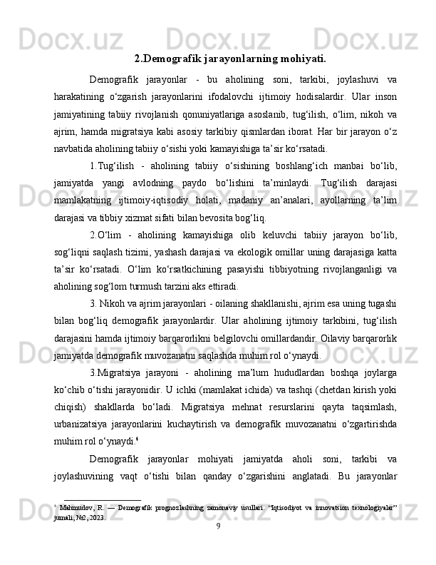 2.Demografik jarayonlarning mohiyati.
Demografik   jarayonlar   -   bu   aholining   soni,   tarkibi,   joylashuvi   va
harakatining   o‘zgarish   jarayonlarini   ifodalovchi   ijtimoiy   hodisalardir.   Ular   inson
jamiyatining   tabiiy   rivojlanish   qonuniyatlariga   asoslanib,   tug‘ilish,   o‘lim,   nikoh   va
ajrim,  hamda   migratsiya   kabi   asosiy   tarkibiy  qismlardan  iborat.  Har   bir  jarayon  o‘z
navbatida aholining tabiiy o‘sishi yoki kamayishiga ta’sir ko‘rsatadi. 
1.Tug‘ilish   -   aholining   tabiiy   o‘sishining   boshlang‘ich   manbai   bo‘lib,
jamiyatda   yangi   avlodning   paydo   bo‘lishini   ta’minlaydi.   Tug‘ilish   darajasi
mamlakatning   ijtimoiy-iqtisodiy   holati,   madaniy   an’analari,   ayollarning   ta’lim
darajasi va tibbiy xizmat sifati bilan bevosita bog‘liq. 
2.O‘lim   -   aholining   kamayishiga   olib   keluvchi   tabiiy   jarayon   bo‘lib,
sog‘liqni saqlash tizimi, yashash darajasi  va ekologik omillar uning darajasiga katta
ta’sir   ko‘rsatadi.   O‘lim   ko‘rsatkichining   pasayishi   tibbiyotning   rivojlanganligi   va
aholining sog‘lom turmush tarzini aks ettiradi. 
3. Nikoh va ajrim jarayonlari - oilaning shakllanishi, ajrim esa uning tugashi
bilan   bog‘liq   demografik   jarayonlardir.   Ular   aholining   ijtimoiy   tarkibini,   tug‘ilish
darajasini hamda ijtimoiy barqarorlikni belgilovchi omillardandir. Oilaviy barqarorlik
jamiyatda demografik muvozanatni saqlashda muhim rol o‘ynaydi. 
3.Migratsiya   jarayoni   -   aholining   ma’lum   hududlardan   boshqa   joylarga
ko‘chib o‘tishi jarayonidir. U ichki (mamlakat ichida) va tashqi (chetdan kirish yoki
chiqish)   shakllarda   bo‘ladi.   Migratsiya   mehnat   resurslarini   qayta   taqsimlash,
urbanizatsiya   jarayonlarini   kuchaytirish   va   demografik   muvozanatni   o‘zgartirishda
muhim rol o‘ynaydi. 4
Demografik   jarayonlar   mohiyati   jamiyatda   aholi   soni,   tarkibi   va
joylashuvining   vaqt   o‘tishi   bilan   qanday   o‘zgarishini   anglatadi.   Bu   jarayonlar
4
  Mahmudov,   R.   —   Demografik   prognozlashning   zamonaviy   usullari.   “Iqtisodiyot   va   innovatsion   texnologiyalar”
jurnali, №2, 2023.
9 