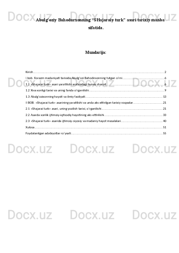 А bulg’oziy Bahodurxonning  “ SHajaraiy turk ” asari  tarixiy  manba
sifatida.
Mundarija:
Kirish ............................................................................................................................................................ 2
I.bob. Xorazm madaniyati tarixida Abulg’ozi Bahodirxonning tutgan o’rni .................................................. 6
1.1 «Shajarai turk» asari yaratilishi arafasidagi tarixiy sharoit ..................................................................... 6
1.2 Xiva xonligi tarixi va uning fanda o’rganilishi ......................................................................................... 9
1.3 Abulg’ozixonning hayoti va ilmiy faoliyati ............................................................................................ 13
II BOB. «Shajarai turk» asarining yaratilishi va unda aks ettirilgan tarixiy voqealar ................................... 21
2.1 «Shajarai turk» asari, uning yozilish tarixi, o’rganilishi ........................................................................ 21
2.2 Asarda xonlik ijtimoiy-iqtisodiy hayotining aks ettirilishi ..................................................................... 33
2.3 «Shajarai turk» asarida ijtimoiy-siyosiy va madaniy hayot masalalari ................................................. 40
Xulosa ........................................................................................................................................................ 51
Foydalanilgan adabiyotlar ro’yxati ............................................................................................................. 55 