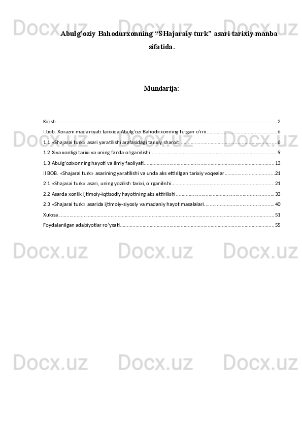 А bulg’oziy Bahodurxonning  “ SHajaraiy turk ” asari  tarixiy  manba
sifatida.
Mundarija:
Kirish ............................................................................................................................................................ 2
I.bob. Xorazm madaniyati tarixida Abulg’ozi Bahodirxonning tutgan o’rni .................................................. 6
1.1 «Shajarai turk» asari yaratilishi arafasidagi tarixiy sharoit ..................................................................... 6
1.2 Xiva xonligi tarixi va uning fanda o’rganilishi ......................................................................................... 9
1.3 Abulg’ozixonning hayoti va ilmiy faoliyati ............................................................................................ 13
II BOB. «Shajarai turk» asarining yaratilishi va unda aks ettirilgan tarixiy voqealar ................................... 21
2.1 «Shajarai turk» asari, uning yozilish tarixi, o’rganilishi ........................................................................ 21
2.2 Asarda xonlik ijtimoiy-iqtisodiy hayotining aks ettirilishi ..................................................................... 33
2.3 «Shajarai turk» asarida ijtimoiy-siyosiy va madaniy hayot masalalari ................................................. 40
Xulosa ........................................................................................................................................................ 51
Foydalanilgan adabiyotlar ro’yxati ............................................................................................................. 55
