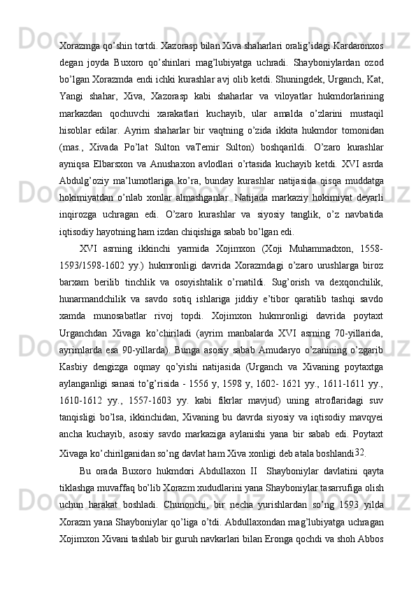 Xorazmga qo’shin tortdi. Xazorasp bilan Xiva shaharlari oralig’idagi Kardaronxos
degan   joyda   Buxoro   qo’shinlari   mag’lubiyatga   uchradi.   Shayboniylardan   ozod
bo’lgan Xorazmda endi ichki kurashlar avj olib ketdi. Shuningdek, Urganch, Kat,
Yangi   shahar,   Xiva,   Xazorasp   kabi   shaharlar   va   viloyatlar   hukmdorlarining
markazdan   qochuvchi   xarakatlari   kuchayib,   ular   amalda   o’zlarini   mustaqil
hisoblar   edilar.   Ayrim   shaharlar   bir   vaqtning   o’zida   ikkita   hukmdor   tomonidan
(mas.,   Xivada   Po’lat   Sulton   vaTemir   Sulton)   boshqarildi.   O’zaro   kurashlar
ayniqsa   Elbarsxon   va   Anushaxon   avlodlari   o’rtasida   kuchayib   ketdi.   XVI   asrda
Abdulg’oziy   ma’lumotlariga   ko’ra,   bunday   kurashlar   natijasida   qisqa   muddatga
hokimiyatdan   o’nlab   xonlar   almashganlar.   Natijada   markaziy   hokimiyat   deyarli
inqirozga   uchragan   edi.   O’zaro   kurashlar   va   siyosiy   tanglik,   o’z   navbatida
iqtisodiy hayotning ham izdan chiqishiga sabab bo’lgan edi.
XVI   asrning   ikkinchi   yarmida   Xojimxon   (Xoji   Muhammadxon,   1558-
1593/1598-1602   yy.)   hukmronligi   davrida   Xorazmdagi   o’zaro   urushlarga   biroz
barxam   berilib   tinchlik   va   osoyishtalik   o’rnatildi.   Sug’orish   va   dexqonchilik,
hunarmandchilik   va   savdo   sotiq   ishlariga   jiddiy   e’tibor   qaratilib   tashqi   savdo
xamda   munosabatlar   rivoj   topdi.   Xojimxon   hukmronligi   davrida   poytaxt
Urganchdan   Xivaga   ko’chiriladi   (ayrim   manbalarda   XVI   asrning   70-yillarida,
ayrimlarda   esa   90-yillarda).   Bunga   asosiy   sabab   Amudaryo   o’zanining   o’zgarib
Kasbiy   dengizga   oqmay   qo’yishi   natijasida   (Urganch   va   Xivaning   poytaxtga
aylanganligi sanasi  to’g’risida - 1556 y, 1598 y, 1602- 1621 yy., 1611-1611 yy.,
1610-1612   yy.,   1557-1603   yy.   kabi   fikrlar   mavjud)   uning   atroflaridagi   suv
tanqisligi   bo’lsa,   ikkinchidan,   Xivaning   bu   davrda   siyosiy   va   iqtisodiy   mavqyei
ancha   kuchayib,   asosiy   savdo   markaziga   aylanishi   yana   bir   sabab   edi.   Poytaxt
Xivaga ko’chirilganidan so’ng davlat ham Xiva xonligi deb atala boshlandi 32
.
Bu   orada   Buxoro   hukmdori   Abdullaxon   II     Shayboniylar   davlatini   qayta
tiklashga muvaffaq bo’lib Xorazm xududlarini yana Shayboniylar tasarrufiga olish
uchun   harakat   boshladi.   Chunonchi,   bir   necha   yurishlardan   so’ng   1593   yilda
Xorazm yana Shayboniylar qo’liga o’tdi. Abdullaxondan mag’lubiyatga uchragan
Xojimxon Xivani tashlab bir guruh navkarlari bilan Eronga qochdi va shoh Abbos