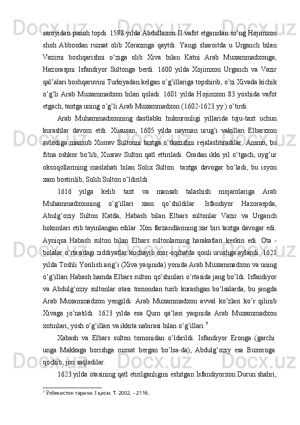 saroyidan panoh topdi. 1598 yilda Abdullaxon II vafot etganidan so’ng Hojimxon
shoh   Abbosdan   ruxsat   olib   Xorazmga   qaytdi.   Yangi   sharoitda   u   Urganch   bilan
Vazirni   boshqarishni   o’ziga   olib   Xiva   bilan   Katni   Arab   Muxammadxonga,
Hazoraspni   Isfandiyor   Sultonga   berdi.   1600   yilda   Xojimxon   Urganch   va   Vazir
qal’alari boshqaruvini Turkiyadan kelgan o’g’illariga topshirib, o’zi Xivada kichik
o’g’li   Arab   Muxammadxon   bilan  qoladi.   1601  yilda   Hojimxon  83   yoshida   vafot
etgach, taxtga uning o’g’li Arab Muxammadxon (1602-1623 yy.) o’tirdi.
Arab   Muhammadxonning   dastlabki   hukmronligi   yillarida   toju-taxt   uchun
kurashlar   davom   etdi.   Xususan,   1605   yilda   nayman   urug’i   vakillari   Elbarsxon
avlodiga  mansub   Xusrav  Sultonni   taxtga   o’tkazishni   rejalashtiradilar.   Ammo,  bu
fitna oshkor  bo’lib, Xusrav Sulton qatl  ettiriladi. Oradan ikki  yil  o’tgach,  uyg’ur
oksoqollarining   maslahati   bilan   Solix   Sulton     taxtga   davogar   bo’ladi,   bu   isyon
xam bostirilib, Solih Sulton o’ldirildi.
1616   yilga   kelib   taxt   va   mansab   talashish   mojarolariga   Arab
Muhammadxonning   o’g’illari   xam   qo’shildilar.   Isfandiyor   Hazoraspda,
Abulg’oziy   Sulton   Katda,   Habash   bilan   Elbars   sultonlar   Vazir   va   Urganch
hokimlari etib tayinlangan edilar. Xon farzandlarining xar biri taxtga davogar edi.
Ayniqsa   Habash   sulton   bilan   Elbars   sultonlarning   harakatlari   keskin   edi.   Ota   -
bolalar o’rtasidagi ziddiyatlar kuchayib oxir-oqibatda qonli urushga aylandi. 1621
yilda Toshli Yorilish arig’i (Xiva yaqinida) yonida Arab Muxammadxon va uning
o’g’illari Habash hamda Elbars sulton qo’shinlari o’rtasida jang bo’ldi. Isfandiyor
va   Abdulg’oziy   sultonlar   otasi   tomondan   turib   kurashgan   bo’lsalarda,   bu   jangda
Arab   Muxammadxon   yengildi.   Arab   Muxammadxon   avval   ko’zlari   ko’r   qilinib
Xivaga   jo’natildi.   1623   yilda   esa   Qum   qa’lasi   yaqinida   Arab   Muxammadxon
xotinlari, yosh o’g’illari va ikkita nabirasi bilan o’g’illari. 7
Xabash   va   Elbars   sulton   tomonidan   o’ldirildi.   Isfandiyor   Eronga   (garchi
unga   Makkaga   borishga   ruxsat   bergan   bo’lsa-da),   Abdulg’oziy   esa   Buxoroga
qochib, jon saqladilar.
1623 yilda otasining qatl etirilganligini eshitgan Isfandiyorxon Durun shahri,
7
  Ўзбекистон тарихи. I қисм. Т. 2002. – 211б.