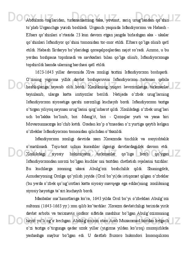 Abdulxon   tog’laridan,   turkmanlarning   taka,   yovmut,   sariq   urug’laridan   qo’shin
to’plab Urganchga yurish boshladi. Urganch yaqinida Isfandiyorxon va Habash -
Elbars   qo’shinlari   o’rtasida   23   kun   davom   etgan   jangda   birlashgan   aka   -   ukalar
qo’shinlari Isfandiyor qo’shini tomonidan tor-mor etildi. Elbars qo’lga olinib qatl
etildi. Habash Sirdaryo bo’ylaridagi qoraqalpoqlardan najot so’radi. Ammo, u bu
yerdan   boshpana   topolmadi   va   navkarlari   bilan   qo’lga   olinib,   Isfandiyorxonga
topshirildi hamda ularning barchasi qatl etildi.
1623-1643   yillar   davomida   Xiva   xonligi   taxtini   Isfandiyorxon   boshqardi.
O’zining   yigirma   yillik   davlat   boshqaruvini   Isfandiyorxon   turkman   qabila
boshliqlariga   tayanib   olib   bordi.   Xonlikning   yuqori   lavozimlariga   turkmanlar
tayinlanib,   ularga   katta   imtiyozlar   berildi.   Natijada   o’zbek   urug’larning
Isfandiyorxon   siyosatiga   qarshi   noroziligi   kuchayib   bordi.   Isfandiyorxon   taxtga
o’tirgan yiliyoq nayman urug’larini qirg’inbarot qildi. Xonlikdagi o’zbek urug’lari
uch   bo’lakka   bo’linib,   biri   -Mang’it,   biri   -   Qozoqlar   yurti   va   yana   biri
Movarounnaxrga ko’chib ketdi. Oradan ko’p o’tmasdan o’z yurtiga qaytib kelgan
o’zbeklar Isfandiyorxon tomonidan qilichdan o’tkazildi.
Isfandiyorxon   xonligi   davrida   xam   Xorazmda   tinchlik   va   osoyishtalik
o’rnatilmadi.   Toju-taxt   uchun   kurashlar   ilgarigi   davrlardagidek   davom   etdi.
Xonlikdagi   siyosiy   hokimiyatni   turkmanlar   qo’liga   berib   qo’ygan
Isfandiyorxondan norozi bo’lgan kuchlar uni taxtdan chetlatish rejalarini tuzdilar.
Bu   kuchlarga   xonning   ukasi   Abulg’ozi   boshchilik   qildi.   Shuningdek,
Amudaryoning Orolga qo’yilish joyida (Orol bo’yi)da istiqomat  qilgan o’zbeklar
(bu yerda o’zbek qo’ng’irotlari katta siyosiy mavqega ega edilar)ning  xonlikning
siyosiy hayotiga ta’siri kuchayib bordi.
Manbalar ma’lumotlariga ko’ra, 1643 yilda Orol bo’yi o’zbeklari Abulg’ozi
sultonni (1643-1663 yy.) xon qilib ko’tardilar. Xorazm davlatchiligi tarixida yirik
davlat   arbobi   va   tarixnavis   ijodkor   sifatida   mashhur   bo’lgan   Abulg’ozixonning
hayot yo’li og’ir kechgan. Abdulg’ozixon otasi Arab Muxammad taxtdan ketgach
o’zi   taxtga   o’tirgunga   qadar   uzok   yillar   (yigirma   yildan   ko’iroq)   muxojirlikda
yashashga   majbur   bo’lgan   edi.   U   dastlab   Buxoro   hukmdori   Imomqulixon 