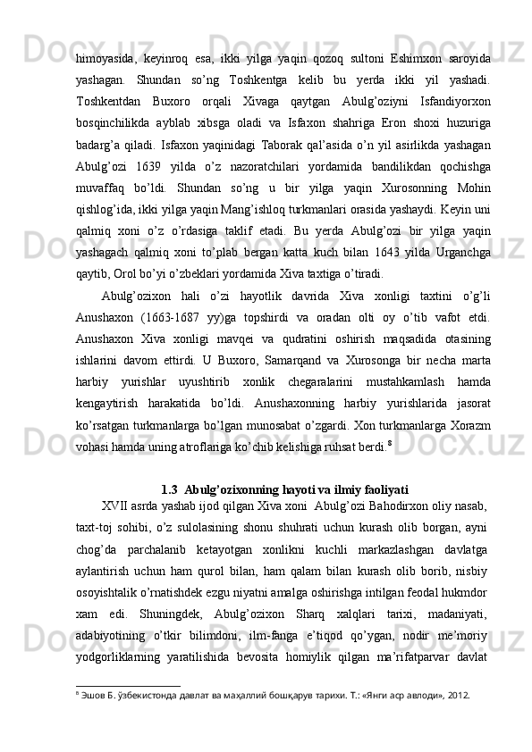 himoyasida,   keyinroq   esa,   ikki   yilga   yaqin   qozoq   sultoni   Eshimxon   saroyida
yashagan.   Shundan   so’ng   Toshkentga   kelib   bu   yerda   ikki   yil   yashadi.
Toshkentdan   Buxoro   orqali   Xivaga   qaytgan   Abulg’oziyni   Isfandiyorxon
bosqinchilikda   ayblab   xibsga   oladi   va   Isfaxon   shahriga   Eron   shoxi   huzuriga
badarg’a   qiladi.   Isfaxon   yaqinidagi   Taborak   qal’asida   o’n   yil   asirlikda   yashagan
Abulg’ozi   1639   yilda   o’z   nazoratchilari   yordamida   bandilikdan   qochishga
muvaffaq   bo’ldi.   Shundan   so’ng   u   bir   yilga   yaqin   Xurosonning   Mohin
qishlog’ida, ikki yilga yaqin Mang’ishloq turkmanlari orasida yashaydi. Keyin uni
qalmiq   xoni   o’z   o’rdasiga   taklif   etadi.   Bu   yerda   Abulg’ozi   bir   yilga   yaqin
yashagach   qalmiq   xoni   to’plab   bergan   katta   kuch   bilan   1643   yilda   Urganchga
qaytib, Orol bo’yi o’zbeklari yordamida Xiva taxtiga o’tiradi.
Abulg’ozixon   hali   o’zi   hayotlik   davrida   Xiva   xonligi   taxtini   o’g’li
Anushaxon   (1663-1687   yy)ga   topshirdi   va   oradan   olti   oy   o’tib   vafot   etdi.
Anushaxon   Xiva   xonligi   mavqei   va   qudratini   oshirish   maqsadida   otasining
ishlarini   davom   ettirdi.   U   Buxoro,   Samarqand   va   Xurosonga   bir   necha   marta
harbiy   yurishlar   uyushtirib   xonlik   chegaralarini   mustahkamlash   hamda
kengaytirish   harakatida   bo’ldi.   Anushaxonning   harbiy   yurishlarida   jasorat
ko’rsatgan turkmanlarga bo’lgan munosabat o’zgardi. Xon turkmanlarga Xorazm
vohasi hamda uning atroflariga ko’chib kelishiga ruhsat berdi. 8
1.3  Abulg’ozixonning hayoti va ilmiy faoliyati
XVII asrda yashab ijod qilgan Xiva xoni  Abulg’ozi Bahodirxon oliy nasab,
taxt-toj   sohibi,   o’z   sulolasining   shonu   shuhrati   uchun   kurash   olib   borgan,   ayni
chog’da   parchalanib   ketayotgan   xonlikni   kuchli   markazlashgan   davlatga
aylantirish   uchun   ham   qurol   bilan,   ham   qalam   bilan   kurash   olib   borib,   nisbiy
osoyishtalik o’rnatishdek ezgu niyatni amalga oshirishga intilgan feodal hukmdor
xam   edi.   Shuningdek,   Abulg’ozixon   Sharq   xalqlari   tarixi,   madaniyati,
adabiyotining   o’tkir   bilimdoni,   ilm-fanga   e’tiqod   qo’ygan,   nodir   me’moriy
yodgorliklarning   yaratilishida   bevosita   homiylik   qilgan   ma’rifatparvar   davlat
8
  Эшов Б. ўзбекистонда давлат ва маҳаллий бошқарув тарихи. Т.: «Янги аср авлоди», 2012. 