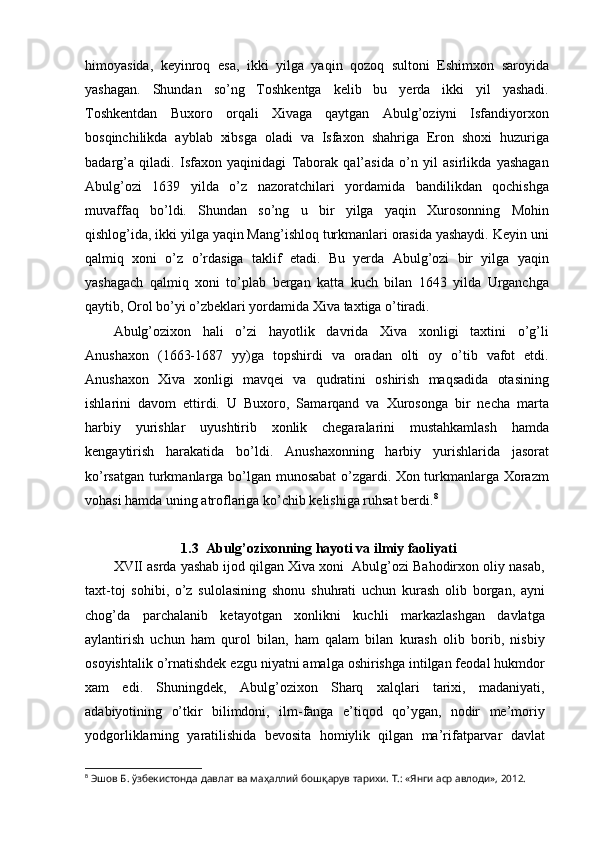 himoyasida,   keyinroq   esa,   ikki   yilga   yaqin   qozoq   sultoni   Eshimxon   saroyida
yashagan.   Shundan   so’ng   Toshkentga   kelib   bu   yerda   ikki   yil   yashadi.
Toshkentdan   Buxoro   orqali   Xivaga   qaytgan   Abulg’oziyni   Isfandiyorxon
bosqinchilikda   ayblab   xibsga   oladi   va   Isfaxon   shahriga   Eron   shoxi   huzuriga
badarg’a   qiladi.   Isfaxon   yaqinidagi   Taborak   qal’asida   o’n   yil   asirlikda   yashagan
Abulg’ozi   1639   yilda   o’z   nazoratchilari   yordamida   bandilikdan   qochishga
muvaffaq   bo’ldi.   Shundan   so’ng   u   bir   yilga   yaqin   Xurosonning   Mohin
qishlog’ida, ikki yilga yaqin Mang’ishloq turkmanlari orasida yashaydi. Keyin uni
qalmiq   xoni   o’z   o’rdasiga   taklif   etadi.   Bu   yerda   Abulg’ozi   bir   yilga   yaqin
yashagach   qalmiq   xoni   to’plab   bergan   katta   kuch   bilan   1643   yilda   Urganchga
qaytib, Orol bo’yi o’zbeklari yordamida Xiva taxtiga o’tiradi.
Abulg’ozixon   hali   o’zi   hayotlik   davrida   Xiva   xonligi   taxtini   o’g’li
Anushaxon   (1663-1687   yy)ga   topshirdi   va   oradan   olti   oy   o’tib   vafot   etdi.
Anushaxon   Xiva   xonligi   mavqei   va   qudratini   oshirish   maqsadida   otasining
ishlarini   davom   ettirdi.   U   Buxoro,   Samarqand   va   Xurosonga   bir   necha   marta
harbiy   yurishlar   uyushtirib   xonlik   chegaralarini   mustahkamlash   hamda
kengaytirish   harakatida   bo’ldi.   Anushaxonning   harbiy   yurishlarida   jasorat
ko’rsatgan turkmanlarga bo’lgan munosabat o’zgardi. Xon turkmanlarga Xorazm
vohasi hamda uning atroflariga ko’chib kelishiga ruhsat berdi. 8
1.3  Abulg’ozixonning hayoti va ilmiy faoliyati
XVII asrda yashab ijod qilgan Xiva xoni  Abulg’ozi Bahodirxon oliy nasab,
taxt-toj   sohibi,   o’z   sulolasining   shonu   shuhrati   uchun   kurash   olib   borgan,   ayni
chog’da   parchalanib   ketayotgan   xonlikni   kuchli   markazlashgan   davlatga
aylantirish   uchun   ham   qurol   bilan,   ham   qalam   bilan   kurash   olib   borib,   nisbiy
osoyishtalik o’rnatishdek ezgu niyatni amalga oshirishga intilgan feodal hukmdor
xam   edi.   Shuningdek,   Abulg’ozixon   Sharq   xalqlari   tarixi,   madaniyati,
adabiyotining   o’tkir   bilimdoni,   ilm-fanga   e’tiqod   qo’ygan,   nodir   me’moriy
yodgorliklarning   yaratilishida   bevosita   homiylik   qilgan   ma’rifatparvar   davlat
8
  Эшов Б. ўзбекистонда давлат ва маҳаллий бошқарув тарихи. Т.: «Янги аср авлоди», 2012.