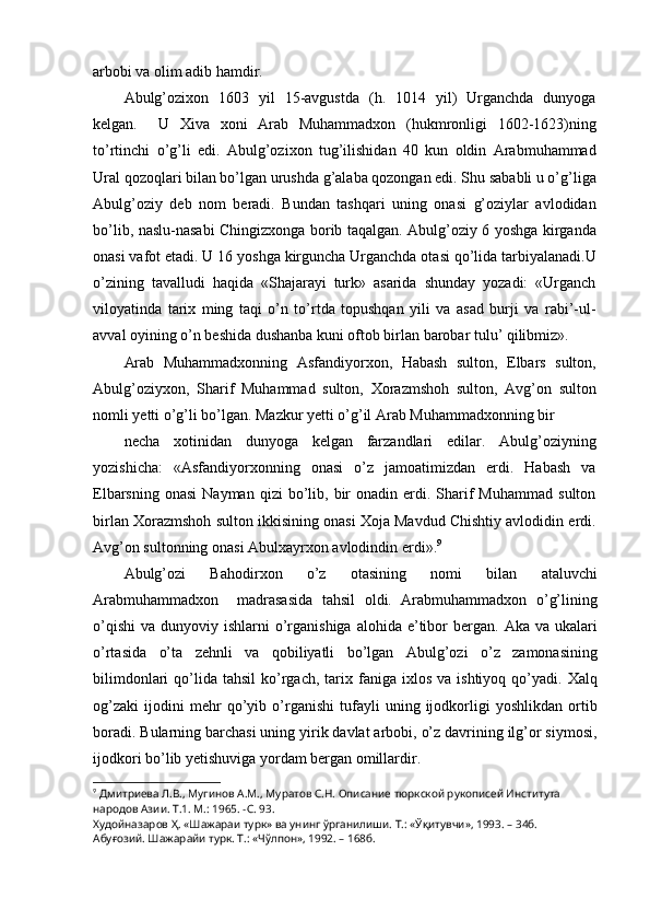 arbobi va olim adib hamdir.
Abulg’ozixon   1603   yil   15-avgustda   (h.   1014   yil)   Urganchda   dunyoga
kelgan.     U   Xiva   xoni   Arab   Muhammadxon   (hukmronligi   1602-1623)ning
to’rtinchi   o’g’li   edi.   Abulg’ozixon   tug’ilishidan   40   kun   oldin   Arabmuhammad
Ural qozoqlari bilan bo’lgan urushda g’alaba qozongan edi. Shu sababli u o’g’liga
Abulg’oziy   deb   nom   beradi.   Bundan   tashqari   uning   onasi   g’oziylar   avlodidan
bo’lib, naslu-nasabi Chingizxonga borib taqalgan. Abulg’oziy 6 yoshga kirganda
onasi vafot etadi. U 16 yoshga kirguncha Urganchda otasi qo’lida tarbiyalanadi.U
o’zining   tavalludi   haqida   «Shajarayi   turk»   asarida   shunday   yozadi:   «Urganch
viloyatinda   tarix   ming   taqi   o’n   to’rtda   topushqan   yili   va   asad   burji   va   rabi’-ul-
avval oyining o’n beshida dushanba kuni oftob birlan barobar tulu’ qilibmiz».
Arab   Muhammadxonning   Asfandiyorxon,   Habash   sulton,   Elbars   sulton,
Abulg’oziyxon,   Sharif   Muhammad   sulton,   Xorazmshoh   sulton,   Avg’on   sulton
nomli yetti o’g’li bo’lgan. Mazkur yetti o’g’il Arab Muhammadxonning bir
necha   xotinidan   dunyoga   kelgan   farzandlari   edilar.   Abulg’oziyning
yozishicha:   «Asfandiyorxonning   onasi   o’z   jamoatimizdan   erdi.   Habash   va
Elbarsning  onasi   Nayman  qizi  bo’lib,  bir  onadin  erdi.  Sharif  Muhammad   sulton
birlan Xorazmshoh sulton ikkisining onasi Xoja Mavdud Chishtiy avlodidin erdi.
Avg’on sultonning onasi Abulxayrxon avlodindin erdi». 9
Abulg’ozi   Bahodirxon   o’z   otasining   nomi   bilan   ataluvchi
Arabmuhammadxon     madrasasida   tahsil   oldi.   Arabmuhammadxon   o’g’lining
o’qishi  va  dunyoviy ishlarni   o’rganishiga  alohida  e’tibor  bergan.  Aka  va ukalari
o’rtasida   o’ta   zehnli   va   qobiliyatli   bo’lgan   Abulg’ozi   o’z   zamonasining
bilimdonlari  qo’lida   tahsil  ko’rgach,   tarix  faniga  ixlos  va  ishtiyoq   qo’yadi.  Xalq
og’zaki   ijodini   mehr   qo’yib   o’rganishi   tufayli   uning   ijodkorligi   yoshlikdan   ortib
boradi. Bularning barchasi uning yirik davlat arbobi, o’z davrining ilg’or siymosi,
ijodkori bo’lib yetishuviga yordam bergan omillardir.
9
  Дмитриева Л.В., Мугинов А.М., Муратов С.Н. Описание тюркской рукописей Института 
народов Азии. Т.1. М.: 1965. -С. 93.
Худойназаров Ҳ. «Шажараи турк» ва унинг ўрганилиши. Т.: «Ўқитувчи», 1993. – 34б.
Абуғозий. Шажарайи турк. Т.: «Чўлпон», 1992. – 168б. 