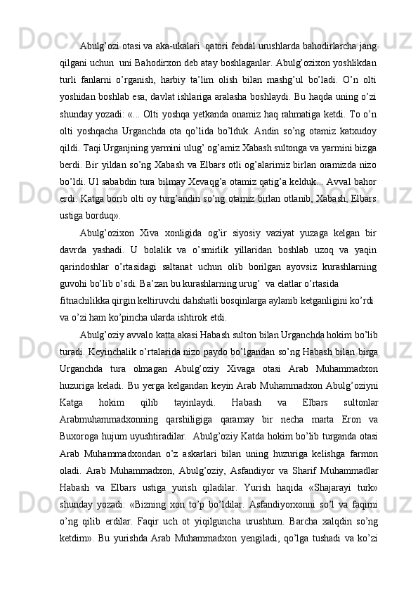 Abulg’ozi otasi va aka-ukalari  qatori feodal urushlarda bahodirlarcha jang
qilgani uchun  uni Bahodirxon deb atay boshlaganlar. Abulg’ozixon yoshlikdan
turli   fanlarni   o’rganish,   harbiy   ta’lim   olish   bilan   mashg’ul   bo’ladi.   O’n   olti
yoshidan boshlab esa, davlat ishlariga aralasha boshlaydi. Bu haqda uning o’zi
shunday yozadi: «... Olti yoshqa yetkanda onamiz haq rahmatiga ketdi. To o’n
olti   yoshqacha   Urganchda   ota   qo’lida   bo’lduk.   Andin   so’ng   otamiz   katxudoy
qildi. Taqi Urganjning yarmini ulug’ og’amiz Xabash sultonga va yarmini bizga
berdi. Bir yildan so’ng Xabash va Elbars otli og’alarimiz birlan oramizda nizo
bo’ldi. Ul sababdin tura bilmay Xevaqg’a otamiz qatig’a kelduk... Avval bahor
erdi. Katga borib olti oy turg’andin so’ng otamiz birlan otlanib, Xabash, Elbars
ustiga borduq».
Abulg’ozixon   Xiva   xonligida   og’ir   siyosiy   vaziyat   yuzaga   kelgan   bir
davrda   yashadi.   U   bolalik   va   o’smirlik   yillaridan   boshlab   uzoq   va   yaqin
qarindoshlar   o’rtasidagi   saltanat   uchun   olib   borilgan   ayovsiz   kurashlarning
guvohi bo’lib o’sdi. Ba’zan bu kurashlarning urug’  va elatlar o’rtasida
fitnachilikka qirgin keltiruvchi dahshatli bosqinlarga aylanib ketganligini ko’rdi 
va o’zi ham ko’pincha ularda ishtirok etdi.
Abulg’oziy avvalo katta akasi Habash sulton bilan Urganchda hokim bo’lib
turadi. Keyinchalik o’rtalarida nizo paydo bo’lgandan so’ng Habash bilan birga
Urganchda   tura   olmagan   Abulg’oziy   Xivaga   otasi   Arab   Muhammadxon
huzuriga  keladi.  Bu  yerga  kelgandan  keyin  Arab  Muhammadxon  Abulg’oziyni
Katga   hokim   qilib   tayinlaydi.   Habash   va   Elbars   sultonlar
Arabmuhammadxonning   qarshiligiga   qaramay   bir   necha   marta   Eron   va
Buxoroga hujum uyushtiradilar.   Abulg’oziy Katda hokim bo’lib turganda otasi
Arab   Muhammadxondan   o’z   askarlari   bilan   uning   huzuriga   kelishga   farmon
oladi.   Arab   Muhammadxon,   Abulg’oziy,   Asfandiyor   va   Sharif   Muhammadlar
Habash   va   Elbars   ustiga   yurish   qiladilar.   Yurish   haqida   «Shajarayi   turk»
shunday   yozadi:   «Bizning   xon   to’p   bo’ldilar.   Asfandiyorxonni   so’l   va   faqirni
o’ng   qilib   erdilar.   Faqir   uch   ot   yiqilguncha   urushtum.   Barcha   xalqdin   so’ng
ketdim».   Bu   yurishda   Arab   Muhammadxon   yengiladi,   qo’lga   tushadi   va   ko’zi
