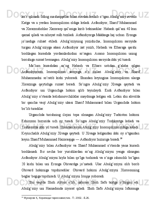 ko’r qilinadi. Ming mashaqqatlar bilan suvdan kechib o’tgan Abulg’oziy avvalo
Katga  va u  yerdan Imomqulixon  oldiga keladi.  Asfandiyor, Sharif  Muhammad
va Xorazmshohlar Xazorasp qal’asiga kirib bekinadilar. Habash qal’ani 40 kun
qamal qiladi va nihoyat sulh tuziladi. Asfandiyorga Makkaga haj uchun  Eronga
jo’nashga   ruhsat   etiladi.   Abulg’oziyning   yozishicha,   Imomqulixon   saroyida
turgan   Abulg’oziyga   akasi   Asfandiyor   xat   yozib,   Habash   va   Elbarsga   qarshi
boshlagan   kurashda   yordamlashishni   so’ragan.   Ammo   Imomqulixon   uning
borishiga ruxsat bermagan. Abulg’oziy Imomqulixon saroyida ikki yil turadi.
Ma’lum   kurashdan   so’ng   Habash   va   Elbars   ustidan   g’alaba   qilgan
Asfandiyorxon   Imomqulixon   saroyiga   o’z   inilari   Abulg’oziy   va   Sharif
Muhammadni   so’ratib   kishi   yuboradi.   Shundan   keyingina   Imomqulixon   ularga
Xorazmga   qaytishga   ruxsat   beradi.   So’ngra   Abulg’oziy   Xivaga   qaytadi   va
Asfandiyor   uni   Urganchga   hokim   qilib   tayinlaydi.   Endi   Asfandiyor   bilan
Abulg’oziy o’rtasida kelishmovchiliklar maydonga kelgan edi. Lekin shu ahvolda
bir   qancha   vaqt   Abulg’oziy   ukasi   Sharif   Muhammad   bilan   Urganchda   hokim
bo’lib turadilar.
Urganchda   turishning   ilojini   topa   olmagan   Abulg’oziy   Turkiston   hokimi
Eshimxon   huzurida   uch   oy   turadi.   So’ngra   Abulg’oziy   Toshkentga   keladi   va
Toshkentda ikki yil turadi. Shundan keyin Abulg’oziy Imomqulixon oldiga keladi.
Keyinchalik   Abulg’oziy   Xivaga   qaytadi.   U   Xivaga   kelgandan   ikki   oy   o’tgandan
keyin Sharif Muhammad Hazoraspga — Asfandiyor huzuriga boradi. 10
Abulg’oziy   bilan   Asfandiyor   va   Sharif   Muhammad   o’rtasida   yana   kurash
boshlanadi.   Bir   necha   bor   yurishlardan   so’ng   Abulg’oziyni   yenga   olmagan
Asfandiyor Abulg’oziyni  hiyla bilan qo’lga tushiradi va o’ziga ishonchli  bo’lgan
20   kishi   bilan   uni   Eronga   Obivardga   jo’natadi.   Ular   Abulg’oziyni   olib   borib
Obivard   hokimiga   topshiradilar.   Obivard   hokimi   Abulg’oziyni   Xurosonning
beglar begiga topshiradi. U Abulg’oziyni Iroqqa yuboradi.
Shu   vaqtda   Shoh   Abbos   o’lib,   nabirasi   Shoh   Safo   taxtga   o’ltirgan   edi.
Abulg’oziy   uni   Hamadonda   ziyorat   qiladi.   Shoh   Safo   Abulg’oziyni   Isfaxonga
10
  Муниров Қ. Хоразмда тарихнавислик. -Т.: 2002. -Б.26.