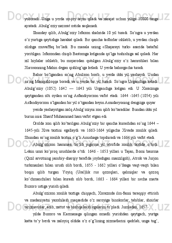 yuboradi.   Unga   u   yerda   uy-joy   tayin   qiladi   va   xarajat   uchun   yiliga   10000   tanga
ajratadi. Abulg’oziy nazorat ostida saqlanadi.
Shunday qilib,  Abulg’oziy  Isfaxon  shahrida  10 yil   turadi.  So’ngra u  yerdan
o’z yurtiga qaytishga harakat qiladi. Bir qancha tadbirlar ishlatib, u yerdan chiqib
olishga   muvaffaq   bo’ladi.   Bu   masala   uning   «Shajarayi   turk»   asarida   batafsil
yoritilgan. Isfaxondan chiqib Bastomga kelganda qo’lga tushishiga sal qoladi. Har
xil   hiylalar   ishlatib,   bu   mojarodan   qutulgan   Abulg’oziy   o’z   hamrohlari   bilan
Xurosonning Mahin degan qishlog’iga keladi. U yerda bahorgacha turadi.
Bahor   bo’lgandan   so’ng   Abulxon   borib,   u   yerda   ikki   yil   yashaydi.   Undan
so’ng  Manqishloqqa   boradi   va   u  yerda   bir   yil   turadi.  So’ngra   Urganchga   keladi.
Abulg’oziy   (1052)   1642   —   1643   yili   Urganchga   kelgan   edi.   U   Xorazmga
qaytgandan   olti   oydan   so’ng   Asfandiyorxon   vafot   etadi.   1644   -1645   (1054)   yili
Asfandiyorxon o’lgandan bir yil o’tgandan keyin Amudaryoning dengizga quyar
yerida yashayotgan xalq Abulg’oziyni xon qilib ko’taradilar. Bundan ikki yil 
burun inisi Sharif Muhammad ham vafot etgan edi.
Orolda xon qilib ko’tarilgan Abulg’oziy bir qancha kurashdan so’ng 1644 –
1645-yili   Xiva   taxtini   egallaydi   va   1663-1664   yilgacha   Xivada   xonlik   qiladi.
Shundan so’ng xonlik taxtini o’g’li Anushaga topshiradi va 1664 yili vafot etadi.
Abulg’ozixon   hammasi   bo’lib   yigirma   yil   atrofida   xonlik   taxtida   o’tirdi.
Lekin   umri   ko’proq   urushlarda   o’tdi:   1646   -   1653   yillari   u   Tajan,   Bomi   baurma
(Qizil arvotning janubiy-sharqiy tarafida joylashgan manzilgoh), Atrok va Jurjon
turkmanlari   bilan   urush   olib   bordi,   1655   -   1662   yillari   o’lkaga   vaqt-vaqti   bilan
boqin   qilib   turgan   Yoyiq   (Ural)lik   rus   qozoqlari,   qalmiqlar   va   qozoq
ko’chmanchilari   bilan   kurash   olib   bordi,   1663   -   1664   yillari   bir   necha   marta
Buxoro ustiga yurish qiladi.
Abulg’ozixon  xonlik  taxtiga  chiqqach,   Xorazmda   ilm-fanni   taraqqiy  ettirish
va   madaniyatni   yaxshilash   maqsadida   o’z   saroyiga   binokorlar,   tabiblar,   shoirlar
tarixnavislar, adib, xattot va boshqa kasb egalarini to’pladi. Jumladan, 1657-
yilda   Buxoro   va   Karmanaga   qilingan   omadli   yurishdan   qaytgach,   yurtga
katta  to’y  berdi  va  xaloyiq  oldida  o’z  o’g’lining  xizmatlarini   qadrlab,  unga   tug’, 