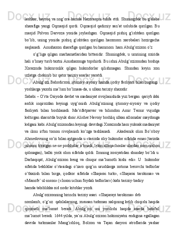 lashkar, bayroq va nog’ora hamda Hazoraspni  tuhfa etdi. Shuningdek bu g’alaba
sharafiga   yangi   Oqmasjid   qurdi.   Oqmasjid   qadimiy   san’at   uslubida   qurilgan.   Bu
masjid   Polvon   Darvoza   yonida   joylashgan.   Oqmasjid   pishiq   g’ishtdan   qurilgan
bo’lib,   uning   yonida   pishiq   g’ishtdan   qurilgan   hammom   xarobalari   hozirgacha
saqlanadi.  Anushaxon sharafiga qurilgan bu hammom  ham Abulg’ozixon o’z
o’g’liga   qilgan   marhamatlaridan   bittasidir.   Shuningdek,   u   umrining   oxirida
hali o’lmay turib taxtni Anushaxonga topshirdi. Bu ishni Abulg’ozixondan boshqa
Xorazmda   hukmronlik   qilgan   hukmdorlar   qilishmagan.   Shundan   keyin   xon
uzlatga chekinib bir qator tarixiy asarlar yaratdi.
Abulg’ozi Bahodirxon  ijtimoiy-siyosiy hamda ijodiy faoliyati bilan bugungi 
yoshlarga yaxshi ma’lum bo’lmasa-da, u ulkan tarixiy shaxsdir.
Sababi – O’rta Osiyoda davlat va madaniyat rivojlanishida yuz bergan  qariyb ikki
asrlik   inqirozdan   keyingi   uyg’onish   Abulg’ozining   ijtimoiy-siyosiy   va   ijodiy
faoliyati   bilan   boshlanadi.   Ma’rifatparvar   va   bilimdon   Amir   Temur   vujudga
keltirgan sharoitda buyuk shoir Alisher Navoiy boshliq ulkan allomalar maydonga
kelgani kabi Abulg’ozixondan keyingi davrdagi Xorazmda ham yuksak madaniyat
va   ilmu   irfon   tomon   rivojlanish   ko’zga   tashlanadi.       Akademik   olim   Bo’riboy
Ahmedovning so’zi bilan aytganda u «tarixda oliy hukmdor sifatida emas (tarixda
jahonni titratgan ne-ne podsholar o’tmadi, lekin allaqachonlar ulardan nom-nishon
qolmagan), balki yirik olim sifatida qoldi. Ilmning xosiyatidan shunday bo’ldi u.
Darhaqiqat,   Abulg’ozixon   keng   va   chuqur   ma’lumotli   kishi   edi».   U     hukmdor
sifatida   bekliklar   o’rtasidagi   o’zaro   qirg’in   urushlarga   xotima   beruvchi   tadbirlar
o’tkazish   bilan   birga,   ijodkor   sifatida   «Shajarai   turk»,   «Shajarai   tarokima»   va
«Manofe’ ul-inson» («Inson uchun foydali tadbirlar») kabi tarixiy-badiiy
hamda tabiblikka oid nodir kitoblar yozdi.
Abulg’ozixonning birinchi tarixiy asari  «Shajarayi tarokima» deb
nomlanib, o’g’uz   qabilalarning, xususan turkman xalqining kelib chiqishi haqida
qimmatli   ma’lumot   beradi.   Abulg’ozi   uni   yozilishi   haqida   asarda   batafsil
ma’lumot beradi. 1644-yilda, ya’ni Abulg’ozixon hokimiyatni endigina egallagan
davrda   turkmanlar   Mang’ishloq,   Bolxon   va   Tajan   daryosi   atroflarida   yashar