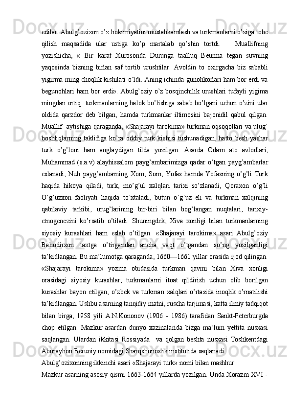 edilar. Abulg’ozixon o’z hokimiyatini mustahkamlash va turkmanlarni o’ziga tobe
qilish   maqsadida   ular   ustiga   ko’p   martalab   qo’shin   tortdi.       Muallifning
yozishicha,   «   Bir   karat   Xurosonda   Durunga   taalluq   Beurma   tegan   suvning
yaqosinda   bizning   birlan   saf   tortib   urushtilar.   Avoldin   to   oxirgacha   biz   sababli
yigirma ming choqlik kishilati o’ldi. Aning ichinda gunohkorlari ham bor erdi va
begunohlari   ham   bor  erdi».  Abulg’oziy   o’z  bosqinchilik   urushlari  tufayli   yigima
mingdan ortiq   turkmanlarning halok bo’lishiga sabab bo’lgani uchun o’zini ular
oldida   qarzdor   deb   bilgan,   hamda   turkmanlar   iltimosini   bajonidil   qabul   qilgan.
Muallif   aytishiga qaraganda, «Shajarayi tarokima» turkman oqsoqollari va ulug’
boshliqlarning   taklifiga   ko’ra   oddiy   turk   kishisi   tushunadigan,   hatto   besh   yashar
turk   o’g’loni   ham   anglaydigan   tilda   yozilgan.   Asarda   Odam   ato   avlodlari,
Muhammad   (s.a.v)   alayhissalom   payg’ambarimizga   qadar   o’tgan   payg’ambarlar
eslanadi,   Nuh   payg’ambarning   Xom,   Som,   Yofas   hamda   Yofasning   o’g’li   Turk
haqida   hikoya   qiladi,   turk,   mo’g’ul   xalqlari   tarixi   so’zlanadi,   Qoraxon   o’g’li
O’g’uzxon   faoliyati   haqida   to’xtaladi,   butun   o’g’uz   eli   va   turkman   xalqining
qabilaviy   tarkibi,   urug’larining   bir-biri   bilan   bog’langan   nuqtalari,   tarixiy-
etnogenezini   ko’rsatib   o’tiladi.   Shuningdek,   Xiva   xonligi   bilan   turkmanlarning
siyosiy   kurashlari   ham   eslab   o’tilgan.   «Shajarayi   tarokima»   asari   Abulg’oziy
Bahodirxon   taxtga   o’tirgandan   ancha   vaqt   o’tgandan   so’ng   yozilganligi
ta’kidlangan. Bu ma’lumotga qaraganda, 1660—1661 yillar orasida ijod qilingan.
«Shajarayi   tarokima»   yozma   obidasida   turkman   qavmi   bilan   Xiva   xonligi
orasidagi   siyosiy   kurashlar,   turkmanlarni   itoat   qildirish   uchun   olib   borilgan
kurashlar  bayon  etilgan, o’zbek  va  turkman  xalqlari   o’rtasida  inoqlik o’rnatilishi
ta’kidlangan. Ushbu asarning tanqidiy matni, ruscha tarjimasi, katta ilmiy tadqiqot
bilan   birga,   1958   yili   A.N.Kononov   (1906   -   1986)   tarafidan   Sankt-Peterburgda
chop   etilgan.   Mazkur   asardan   dunyo   xazinalarida   bizga   ma’lum   yettita   nusxasi
saqlangan.   Ulardan   ikkitasi   Rossiyada     va   qolgan   beshta   nusxasi   Toshkentdagi
Aburayhon Beruniy nomidagi Sharqshunoslik institutida saqlanadi.
Abulg’ozixonning ikkinchi asari «Shajarayi turk» nomi bilan mashhur.
Mazkur asarning asosiy qismi 1663-1664 yillarda yozilgan. Unda Xorazm XVI - 