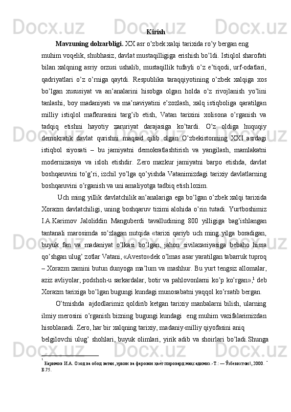Kirish
Mavzuning dolzarbligi.  XX asr o’zbek xalqi tarixida ro’y bergan eng
muhim voqelik, shubhasiz, davlat mustaqilligiga erishish bo’ldi. Istiqlol sharofati
bilan   xalqning   asriy   orzusi   ushalib,   mustaqillik   tufayli   o’z   e’tiqodi,   urf-odatlari,
qadriyatlari   o’z   o’rniga   qaytdi.   Respublika   taraqqiyotining   o’zbek   xalqiga   xos
bo’lgan   xususiyat   va   an’analarini   hisobga   olgan   holda   o’z   rivojlanish   yo’lini
tanlashi,   boy   madaniyati   va   ma’naviyatini   e’zozlash,   xalq   istiqboliga   qaratilgan
milliy   istiqlol   mafkurasini   targ’ib   etish,   Vatan   tarixini   xolisona   o’rganish   va
tadqiq   etishni   hayotiy   zaruriyat   darajasiga   ko’tardi.   O’z   oldiga   huquqiy
demokratik   davlat   qurishni   maqsad   qilib   olgan   O’zbekistonning   XXI   asrdagi
istiqbol   siyosati   –   bu   jamiyatni   demokratlashtirish   va   yangilash,   mamlakatni
modernizasiya   va   isloh   etishdir.   Zero   mazkur   jamiyatni   barpo   etishda,   davlat
boshqaruvini to’g’ri, izchil  yo’lga qo’yishda Vatanimizdagi  tarixiy davlatlarning
boshqaruvini o’rganish va uni amaliyotga tadbiq etish lozim.
  Uch ming yillik davlatchilik an’analariga ega bo’lgan o’zbek xalqi tarixida
Xorazm  davlatchiligi, uning boshqaruv tizimi alohida o’rin tutadi. Yurtboshimiz
I.A.Karimov   Jaloliddin   Manguberdi   tavalludining   800   yilligiga   bag’ishlangan
tantanali   marosimda   so’zlagan   nutqida   «tarixi   qariyb   uch  ming   yilga  boradigan,
buyuk   fan   va   madaniyat   o’lkasi   bo’lgan,   jahon   sivilazasiyasiga   bebaho   hissa
qo’shgan ulug’ zotlar Vatani, «Avesto»dek o’lmas  asar yaratilgan tabarruk tuproq
– Xorazm zamini butun dunyoga ma’lum va mashhur. Bu yurt tengsiz allomalar,
aziz avliyolar, podshoh-u sarkardalar, botir va pahlovonlarni ko’p ko’rgan » , 1
 deb
Xorazm tarixiga bo’lgan bugungi kundagi munosabatni yaqqol ko’rsatib bergan.
O’tmishda    ajdodlarimiz  qoldirib ketgan tarixiy manbalarni  bilish,  ularning
ilmiy merosini o’rganish bizning bugungi kundagi   eng muhim vazifalarimizdan
hisoblanadi. Zero, har bir xalqning tarixiy, madaniy-milliy qiyofasini aniq
belgilovchi  ulug’  shohlari,  buyuk olimlari, yirik adib  va shoirlari  bo’ladi.Shunga
1
 
Каримов И.А. Озод ва обод ватан, эркин ва фаровон ҳаѐGт пировард мақсадимиз.-Т.: ―Ўзб	ѐкистон , 2000.  	‖ -
Б.75.