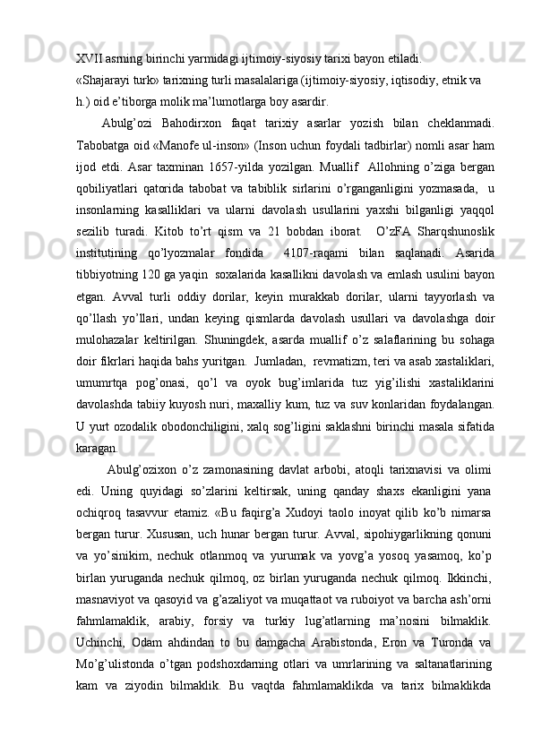 XVII asrning birinchi yarmidagi ijtimoiy-siyosiy tarixi bayon etiladi.
«Shajarayi turk» tarixning turli masalalariga (ijtimoiy-siyosiy, iqtisodiy, etnik va 
h.) oid e’tiborga molik ma’lumotlarga boy asardir.
Abulg’ozi   Bahodirxon   faqat   tarixiy   asarlar   yozish   bilan   cheklanmadi.
Tabobatga oid «Manofe ul-inson» (Inson uchun foydali tadbirlar) nomli asar ham
ijod   etdi.   Asar   taxminan   1657-yilda   yozilgan.   Muallif     Allohning   o’ziga   bergan
qobiliyatlari   qatorida   tabobat   va   tabiblik   sirlarini   o’rganganligini   yozmasada,     u
insonlarning   kasalliklari   va   ularni   davolash   usullarini   yaxshi   bilganligi   yaqqol
sezilib   turadi.   Kitob   to’rt   qism   va   21   bobdan   iborat.     O’zA   Sharqshunoslik
institutining   qo’lyozmalar   fondida     4107-raqami   bilan   saqlanadi.   Asarida
tibbiyotning 120 ga yaqin  soxalarida kasallikni davolash va emlash usulini bayon
etgan.   Avval   turli   oddiy   dorilar,   keyin   murakkab   dorilar,   ularni   tayyorlash   va
qo’llash   yo’llari,   undan   keying   qismlarda   davolash   usullari   va   davolashga   doir
mulohazalar   keltirilgan.   Shuningdek,   asarda   muallif   o’z   salaflarining   bu   sohaga
doir fikrlari haqida bahs yuritgan.  Jumladan,  revmatizm, teri va asab xastaliklari,
umumrtqa   pog’onasi,   qo’l   va   oyok   bug’imlarida   tuz   yig’ilishi   xastaliklarini
davolashda tabiiy kuyosh nuri, maxalliy kum, tuz va suv konlaridan foydalangan.
U yurt ozodalik obodonchiligini, xalq sog’ligini saklashni birinchi masala sifatida
karagan.
  Abulg’ozixon   o’z   zamonasining   davlat   arbobi,   atoqli   tarixnavisi   va   olimi
edi.   Uning   quyidagi   so’zlarini   keltirsak,   uning   qanday   shaxs   ekanligini   yana
ochiqroq   tasavvur   etamiz.   «Bu   faqirg’a   Xudoyi   taolo   inoyat   qilib   ko’b   nimarsa
bergan   turur.   Xususan,   uch   hunar   bergan   turur.   Avval,   sipohiygarlikning   qonuni
va   yo’sinikim,   nechuk   otlanmoq   va   yurumak   va   yovg’a   yosoq   yasamoq,   ko’p
birlan   yuruganda   nechuk   qilmoq,   oz   birlan   yuruganda   nechuk   qilmoq.   Ikkinchi,
masnaviyot va qasoyid va g’azaliyot va muqattaot va ruboiyot va barcha ash’orni
fahmlamaklik,   arabiy,   forsiy   va   turkiy   lug’atlarning   ma’nosini   bilmaklik.
Uchinchi,   Odam   ahdindan   to   bu   damgacha   Arabistonda,   Eron   va   Turonda   va
Mo’g’ulistonda   o’tgan   podshoxdarning   otlari   va   umrlarining   va   saltanatlarining
kam   va   ziyodin   bilmaklik.   Bu   vaqtda   fahmlamaklikda   va   tarix   bilmaklikda 