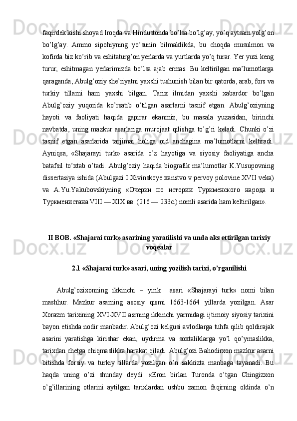 faqirdek kishi shoyad Iroqda va Hindustonda bo’lsa bo’lg’ay, yo’q aytsam yolg’on
bo’lg’ay.   Ammo   sipohiyning   yo’sunin   bilmaklikda,   bu   choqda   musulmon   va
kofirda biz ko’rib va eshitaturg’on yerlarda va yurtlarda yo’q turar. Yer yuzi keng
turur,   eshitmagan   yerlarimizda   bo’lsa   ajab   ermas.   Bu   keltirilgan   ma’lumotlarga
qaraganda, Abulg’oziy she’riyatni yaxshi tushunish bilan bir qatorda, arab, fors va
turkiy   tillarni   ham   yaxshi   bilgan.   Tarix   ilmidan   yaxshi   xabardor   bo’lgan
Abulg’oziy   yuqorida   ko’rsatib   o’tilgan   asarlarni   tasnif   etgan.   Abulg’oziyning
hayoti   va   faoliyati   haqida   gapirar   ekanmiz,   bu   masala   yuzasidan,   birinchi
navbatda,   uning   mazkur   asarlariga   murojaat   qilishga   to’g’ri   keladi.   Chunki   o’zi
tasnif   etgan   asarlarida   tarjimai   holiga   oid   anchagina   ma’lumotlarni   keltiradi.
Ayniqsa,   «Shajarayi   turk»   asarida   o’z   hayotiga   va   siyosiy   faoliyatiga   ancha
batafsil   to’xtab   o’tadi.   Abulg’oziy   haqida   biografik   ma’lumotlar   K.Yusupovning
dissertasiya ishida (Abulgazi I Xivinskoye xanstvo v pervoy polovine XVII veka)
va   A.Yu.Yakubovskiyning   « Очѐрки   по   истории   Туркм	ѐнского   народа   и
Туркм	
ѐнистана  VIII — XIX  вв . (216 — 233 с .) nomli asarida ham keltirilgan».
II BOB. «Shajarai turk» asarining yaratilishi va unda aks ettirilgan tarixiy
voqealar
2.1 «Shajarai turk» asari, uning yozilish tarixi, o’rganilishi
Abulg’ozixonning   ikkinchi   –   yirik     asari   «Shajarayi   turk»   nomi   bilan
mashhur.   Mazkur   asarning   asosiy   qismi   1663-1664   yillarda   yozilgan.   Asar
Xorazm tarixining XVI-XVII asrning ikkinchi yarmidagi ijtimoiy siyosiy tarixini
bayon etishda nodir manbadir. Abulg’ozi kelgusi avlodlarga tuhfa qilib qoldirajak
asarini   yaratishga   kirishar   ekan,   uydirma   va   soxtaliklarga   yo’l   qo’ymaslikka,
tarixdan chetga chiqmaslikka harakat qiladi. Abulg’ozi Bahodirxon mazkur asarni
bitishda   forsiy   va   turkiy   tillarda   yozilgan   o’n   sakkizta   manbaga   tayanadi.   Bu
haqda   uning   o’zi   shunday   deydi:   «Eron   birlan   Turonda   o’tgan   Chingizxon
o’g’illarining   otlarini   aytilgan   tarixlardan   ushbu   zamon   faqirning   oldinda   o’n