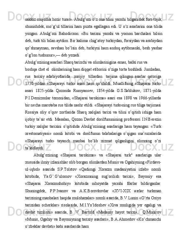 sakkiz mujollik hozir turar». Abulg’ozi o’z ona tilini yaxshi bilganidek fors-tojik,
shunishdek, mo’g’ul tillarini  ham  puxta egallagan edi. U o’z asarlarini ona tilida
yozgan.   Abulg’ozi   Bahodirxon:   «Bu   tarixni   yaxshi   va   yomon   barchalari   bilsin
deb, turk tili bilan aytdim. Bir kalima chig’atoy turkiydan, forsiydan va arabiydan
qo’shmayman,  ravshan bo’lsin deb, turkiyni ham  andoq aytibmanki, besh yashar
o’g’lon tushunur»,— deb yozadi.
Abulg’ozining asarlari Sharq tarixchi va olimlarinigina emas, balki rus va
boshqa chet el  olimlarining ham diqqat etiborini o’ziga torta boshladi. Jumladan,
rus     tarixiy   adabiyotlarida     xorijiy     tillardan     tarjima   qilingan   asarlar   qatoriga
1770-yildan   «Shajarayi   turk»   asari   ham   qo’shildi.   Muallifning   «Shajarai   turk»
asari   1825-yilda   Qozonda   Rumyansev,   1854-yilda   G.S.Sablukov,   1871-yilda
P.I.Demizonlar   tomonidan,   «Shajarai   tarokima»  asari   esa   1898  va   1966-yillarda
bir necha marotaba rus tilida nashr etildi. «Shajarayi turk»ning rus tiliga tarjimasi
Rossiya   oliy   o’quv   zortlarida   Sharq   xalqlari   tarixi   va   tilini   o’qitish   ishiga   ham
ijobiy ta’sir  etdi.  Masalan,   Qozon Davlat  dorilfununining professori   I.N.Berezin
turkiy   xalqlar   tarixini   o’qitishda   Abulg’ozining   asarlariga   ham   tayangan:   «Turk
xrestomatiyasi»   nomli   kitobi   va   dorilfunun   talabalariga   o’qigan   ma’ruzalarida
«Shajarayi   turk»   tayanch   manbai   bo’lib   xizmat   qilganligini   olimning   o’zi
ta’kidlaydi.
Abulg’ozining   «Shajarai   tarokima»   va   «Shajarai   turk"   asarlariga   ular
xususida ilmiy izlanishlar olib borgan olimlardan Munis va Ogahiyning «Firdavs-
ul-iqbol»   asarida   S.P.Tolstov   «Qadimgi   Xorazm   madaniyatini   izlab»   nomli
kitobida,   Ya.G’.G’ulomov   «Xorazmning   sug’orilish   tarixi»,   Bayoniy   esa
«Shajarai   Xorazmshohiy»   kitobida   nihoyatda   yaxshi   fikrlar   bildirganlar.
Shuningdek,   P.P.Ivanov   va   A.K.Borovkovlar   «XVI-XIX   asrlar   turkman
tarixining manbalari haqida mulohazalar» nomli asarida, B.V.Lunin «O’rta Osiyo
tarixidan   ocherklar»   risolasida,   M.I.Yo’ldoshev   «Xiva   xonligida   yer   egaligi   va
davlat   tuzilishi»   asarida,   B.   V.   Bartold   «Madaniy   hayot   tarixi»,     Q.Munirov
«Munis, Ogahiy va Bayoniyning tarixiy asarlari», B.A.Ahmedov «Ko’chmanchi
o’zbeklar davlati» kabi asarlarida ham 