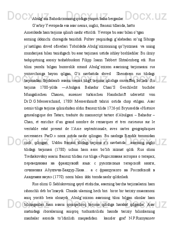 Abulg’ozi Bahodirxonning ijodiga yuqori baho berganlar.
G’arbiy Yevropada esa asar nemis, ingliz, fransuz tillarida, hatto 
Amerikada ham tarjima qilinib nashr ettirildi. Yevropa bu asar bilan o’tgan
asrning   ikkinchi   choragida   tanishdi.   Poltav   yaqinidagi   g’alabadan   so’ng   Sibirga
jo’natilgan   shved   ofiserlari   Tobolskda   Abulg’ozixonning   qo’lyozmasi     va   uning
mundarijasi bilan tanishgach bu asar tarjimasi ustida ishlay boshladilar. Bu ilmiy
tadqiqotning   asosiy   tashabbuskori   Filipp   Ioann   Tabbert   Shtralenberg   edi.   Rus
tilini   yaxshi   bilgan   buxorolik   oxund   Abulg’ozixon   asarining   tarjimasini   rus
yozuvchisiga   bayon   qilgan.   O’z   navbatida   shved     Shenstrem   rus   tilidagi
tarjimadan   foydalanib   asarni   nemis   tiligf   tarjima   qilishga   muvaffaq   bo’ladi.   Bu
tarjima   1780-yilda   ―Abulgasi   Bahadur   Chan’S   Geschlecht   buchder
Mungalischen   Chanen,   auseiner   turkischen   Handschrift   udersetzt   von
Dr.D.G.Messerschmid,   1780   Messershmidt   tahriri   ostida   chop   etilgan.   Asar‖
nemis tiliga tarjima qilinishidan oldin fransuz tilida 1726-yil Bryusselda «Histoire
genealogique   des   Tatars,   traduite  du   manuscript   tartare   d’Abulgasi   –   Bahadur   –
Chan,   et   enrichie   d’un   grand   nombre   de   remarques   et   tres   curieusus   sur   le
veritable   estat   present   de   l’Asie   septentrionale,   aves   cartes   geographiques
necessaries.   ParD.»   nomi   ostida   nashr   qilingan.   Bu   nashrga   Bendik   tomonidan
izoh     qilingan.     Ushbu   fransuz   tilidagi   tarjima   o’z   navbatida       asarning   ingliz
tilidagi   tarjimasi   (1780)   uchun   ham   asos   bo’lib   xizmat   qildi.   Rus   olimi
Trediakovskiy asarni fransuz tilidan rus tiliga « Родословная   история   о   татарах ,
п	
ѐрѐвѐдѐнная   на   французкий   язык   с   рукописныя   татарской   книги ,
сочин	
ѐния   Абулгачи - Баядур - Хана …   а   с   французкого   на   Российской   в
Акад	
ѐмии   наук » (1770)  nomi bilan  ikki tomda nashr qildiriladi.
Rus olimi G.Sablukovning qayd etishicha, asarning barcha tarjimalarini ham
ishonchli deb bo’lmaydi. Chunki ularning hech biri   biror bir tarixiy muammoni
aniq   yoritib   bera   olmaydi.   Abulg’ozixon   asarining   tilini   bilgan   olimlar   ham
bilmaganlari   ham   asarni   qoniqarliroq   tarjima   qilishga   harakat   qilganlar.   Asar
matnidagi   iboralarning   aniqroq   tushuntirilishi   hamda   tarixiy   bilimlarning
manbalar   asosida   to’ldirilish   maqsadidan     kansler   graf   N.P.Rumyansev 