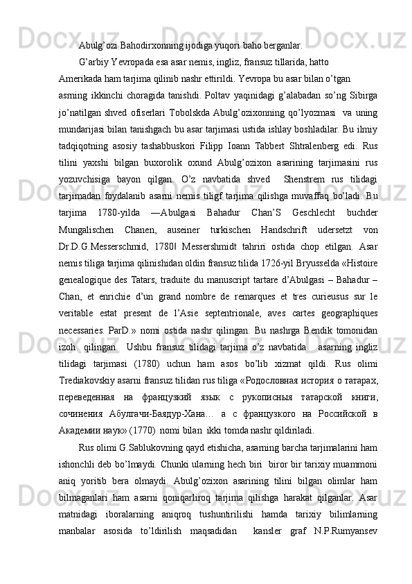 Abulg’ozi Bahodirxonning ijodiga yuqori baho berganlar.
G’arbiy Yevropada esa asar nemis, ingliz, fransuz tillarida, hatto 
Amerikada ham tarjima qilinib nashr ettirildi. Yevropa bu asar bilan o’tgan
asrning   ikkinchi   choragida   tanishdi.   Poltav   yaqinidagi   g’alabadan   so’ng   Sibirga
jo’natilgan   shved   ofiserlari   Tobolskda   Abulg’ozixonning   qo’lyozmasi     va   uning
mundarijasi bilan tanishgach bu asar tarjimasi ustida ishlay boshladilar. Bu ilmiy
tadqiqotning   asosiy   tashabbuskori   Filipp   Ioann   Tabbert   Shtralenberg   edi.   Rus
tilini   yaxshi   bilgan   buxorolik   oxund   Abulg’ozixon   asarining   tarjimasini   rus
yozuvchisiga   bayon   qilgan.   O’z   navbatida   shved     Shenstrem   rus   tilidagi
tarjimadan   foydalanib   asarni   nemis   tiligf   tarjima   qilishga   muvaffaq   bo’ladi.   Bu
tarjima   1780-yilda   ―Abulgasi   Bahadur   Chan’S   Geschlecht   buchder
Mungalischen   Chanen,   auseiner   turkischen   Handschrift   udersetzt   von
Dr.D.G.Messerschmid,   1780   Messershmidt   tahriri   ostida   chop   etilgan.   Asar‖
nemis tiliga tarjima qilinishidan oldin fransuz tilida 1726-yil Bryusselda «Histoire
genealogique   des   Tatars,   traduite  du   manuscript   tartare   d’Abulgasi   –   Bahadur   –
Chan,   et   enrichie   d’un   grand   nombre   de   remarques   et   tres   curieusus   sur   le
veritable   estat   present   de   l’Asie   septentrionale,   aves   cartes   geographiques
necessaries.   ParD.»   nomi   ostida   nashr   qilingan.   Bu   nashrga   Bendik   tomonidan
izoh     qilingan.     Ushbu   fransuz   tilidagi   tarjima   o’z   navbatida       asarning   ingliz
tilidagi   tarjimasi   (1780)   uchun   ham   asos   bo’lib   xizmat   qildi.   Rus   olimi
Trediakovskiy asarni fransuz tilidan rus tiliga « Родословная   история   о   татарах ,
п	
ѐрѐвѐдѐнная   на   французкий   язык   с   рукописныя   татарской   книги ,
сочин	
ѐния   Абулгачи - Баядур - Хана …   а   с   французкого   на   Российской   в
Акад	
ѐмии   наук » (1770)  nomi bilan  ikki tomda nashr qildiriladi.
Rus olimi G.Sablukovning qayd etishicha, asarning barcha tarjimalarini ham
ishonchli deb bo’lmaydi. Chunki ularning hech biri   biror bir tarixiy muammoni
aniq   yoritib   bera   olmaydi.   Abulg’ozixon   asarining   tilini   bilgan   olimlar   ham
bilmaganlari   ham   asarni   qoniqarliroq   tarjima   qilishga   harakat   qilganlar.   Asar
matnidagi   iboralarning   aniqroq   tushuntirilishi   hamda   tarixiy   bilimlarning
manbalar   asosida   to’ldirilish   maqsadidan     kansler   graf   N.P.Rumyansev
