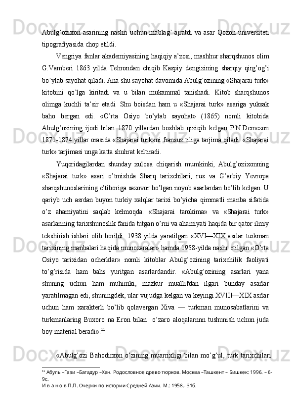 Abulg’ozixon  asarining   nashri   uchun  mablag’   ajratdi  va   asar  Qozon  universiteti
tipografiyasida chop etildi.
Vengriya fanlar akademiyasining haqiqiy a’zosi, mashhur sharqshunos olim
G.Vamberi   1863   yilda   Tehrondan   chiqib   Kaspiy   dengizining   sharqiy   qirg’og’i
bo’ylab sayohat qiladi. Ana shu sayohat davomida Abulg’ozining «Shajarai turk»
kitobini   qo’lga   kiritadi   va   u   bilan   mukammal   tanishadi.   Kitob   sharqshunos
olimga   kuchli   ta’sir   etadi.   Shu   boisdan   ham   u   «Shajarai   turk»   asariga   yuksak
baho   bergan   edi.   «O’rta   Osiyo   bo’ylab   sayohat»   (1865)   nomli   kitobida
Abulg’ozining   ijodi   bilan   1870   yillardan   boshlab   qiziqib   kelgan   P.N.Demezon
1871-1874 yillar orasida «Shajarai turk»ni fransuz tiliga tarjima qiladi. «Shajarai
turk» tarjimasi unga katta shuhrat keltiradi.
Yuqoridagilardan   shunday   xulosa   chiqarish   mumkinki,   Abulg’ozixonning
«Shajarai   turk»   asari   o’tmishda   Sharq   tarixchilari,   rus   va   G’arbiy   Yevropa
sharqshunoslarining e’tiboriga sazovor bo’lgan noyob asarlardan bo’lib kelgan. U
qariyb   uch   asrdan   buyon   turkiy   xalqlar   tarixi   bo’yicha   qimmatli   manba   sifatida
o’z   ahamiyatini   saqlab   kelmoqda.   «Shajarai   tarokima»   va   «Shajarai   turk»
asarlarining tarixshunoslik fanida tutgan o’rni va ahamiyati haqida bir qator ilmiy
tekshirish   ishlari   olib   borildi.   1938   yilda   yaratilgan   «XVI—XIX   asrlar   turkman
tarixining manbalari haqida munozaralar» hamda 1958-yilda nashr etilgan «O’rta
Osiyo   tarixidan   ocherklar»   nomli   kitoblar   Abulg’ozining   tarixchilik   faoliyati
to’g’risida   ham   bahs   yuritgan   asarlardandir.   «Abulg’ozining   asarlari   yana
shuning   uchun   ham   muhimki,   mazkur   muallifdan   ilgari   bunday   asarlar
yaratilmagan edi, shuningdek, ular vujudga kelgan va keyingi XVIII—XIX asrlar
uchun   ham   xarakterli   bo’lib   qolavergan   Xiva   —   turkman   munosabatlarini   va
turkmanlaring   Buxoro   na   Eron   bilan     o’zaro   aloqalarnnn   tushunish   uchun   juda
boy material beradi». 11
«Abulg’ozi   Bahodirxon   o’zining   muarrixligi   bilan   mo’g’ul,   turk   tarixchilari
11
  Абуль –Гази –Багадур –Хан. Родословное древо тюрков. Москва –Ташкент – Бишкек: 1996. – 6-
9с. 
И в а н о в П.П. Очерки по истории Средней Азии. М.: 1958.- 31б.