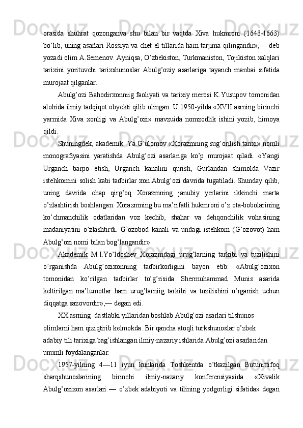 orasida   shuhrat   qozonganva   shu   bilan   bir   vaqtda   Xiva   hukmroni   (1643-1663)
bo’lib, uning asarlari Rossiya va chet el tillarida ham tarjima qilingandir»,— deb
yozadi olim A.Semenov. Ayniqsa, O’zbekiston, Turkmaniston, Tojikiston xalqlari
tarixini   yorituvchi   tarixshunoslar   Abulg’oziy   asarlariga   tayanch   manbai   sifatida
murojaat qilganlar. 
Abulg’ozi Bahodirxonniig faoliyati va tarixiy merosi K.Yusupov tomonidan
alohida ilmiy tadqiqot obyekti qilib olingan. U 1950-yilda «XVII asrning birinchi
yarmida   Xiva   xonligi   va   Abulg’ozi»   mavzuida   nomzodlik   ishini   yozib,   himoya
qildi.
Shuningdek, akademik  Ya.G’ulomov «Xorazmning sug’orilish tarixi» nomli
monografiyasini   yaratishda   Abulg’ozi   asarlariga   ko’p   murojaat   qiladi.   «Yangi
Urganch   barpo   etish,   Urganch   kanalini   qurish,   Gurlandan   shimolda   Vazir
istehkomini solish kabi tadbirlar xon Abulg’ozi davrida tugatiladi. Shunday qilib,
uning   davrida   chap   qirg’oq   Xorazmning   janubiy   yerlarini   ikkinchi   marta
o’zlashtirish boshlangan. Xorazmning bu ma’rifatli hukmroni o’z ota-bobolarining
ko’chmanchilik   odatlaridan   voz   kechib,   shahar   va   dehqonchilik   vohasining
madaniyatini   o’zlashtirdi.   G’ozobod   kanali   va   undagi   istehkom   (G’ozovot)   ham
Abulg’ozi nomi bilan bog’langandir».
Akademik   M.I.Yo’ldoshev   Xorazmdagi   urug’larning   tarkibi   va   tuzilishini
o’rganishda   Abulg’ozixonning   tadbirkorligini   bayon   etib:   «Abulg’ozixon
tomonidan   ko’rilgan   tadbirlar   to’g’risida   Shermuhammad   Munis   asarida
keltirilgan   ma’lumotlar   ham   urug’larniig   tarkibi   va   tuzilishini   o’rganish   uchun
diqqatga sazovordir»,— degan edi.
XX asrning  dastlabki yillaridan boshlab Abulg’ozi asarlari tilshunos 
olimlarni ham qiziqtirib kelmokda. Bir qancha atoqli turkshunoslar o’zbek
adabiy tili tarixiga bag’ishlangan ilmiy-nazariy ishlarida Abulg’ozi asarlaridan 
unumli foydalanganlar.
1957-yilning   4—11   iyun   kunlarida   Toshkentda   o’tkazilgan   Butunittifoq
sharqshunoslarining   birinchi   ilmiy-nazariy   konferensiyasida   «Xivalik
Abulg’ozixon   asarlari   —   o’zbek   adabiyoti   va   tilining   yodgorligi   sifatida»   degan 