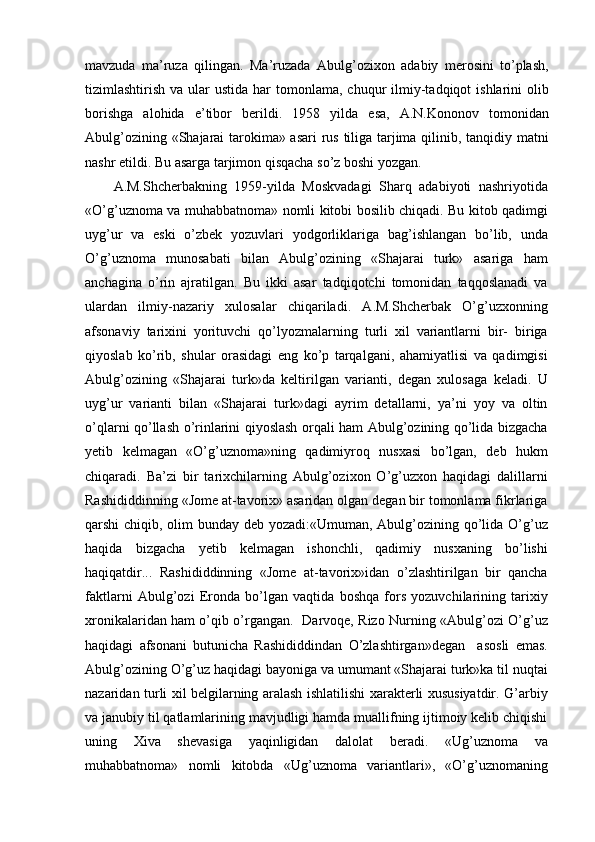 mavzuda   ma’ruza   qilingan.   Ma’ruzada   Abulg’ozixon   adabiy   merosini   to’plash,
tizimlashtirish  va ular  ustida  har   tomonlama,  chuqur  ilmiy-tadqiqot  ishlarini  olib
borishga   alohida   e’tibor   berildi.   1958   yilda   esa,   A.N.Kononov   tomonidan
Abulg’ozining «Shajarai tarokima» asari  rus tiliga tarjima qilinib, tanqidiy matni
nashr etildi. Bu asarga tarjimon qisqacha so’z boshi yozgan.
A.M.Shcherbakning   1959-yilda   Moskvadagi   Sharq   adabiyoti   nashriyotida
«O’g’uznoma va muhabbatnoma» nomli kitobi bosilib chiqadi. Bu kitob qadimgi
uyg’ur   va   eski   o’zbek   yozuvlari   yodgorliklariga   bag’ishlangan   bo’lib,   unda
O’g’uznoma   munosabati   bilan   Abulg’ozining   «Shajarai   turk»   asariga   ham
anchagina   o’rin   ajratilgan.   Bu   ikki   asar   tadqiqotchi   tomonidan   taqqoslanadi   va
ulardan   ilmiy-nazariy   xulosalar   chiqariladi.   A.M.Shcherbak   O’g’uzxonning
afsonaviy   tarixini   yorituvchi   qo’lyozmalarning   turli   xil   variantlarni   bir-   biriga
qiyoslab   ko’rib,   shular   orasidagi   eng   ko’p   tarqalgani,   ahamiyatlisi   va   qadimgisi
Abulg’ozining   «Shajarai   turk»da   keltirilgan   varianti,   degan   xulosaga   keladi.   U
uyg’ur   varianti   bilan   «Shajarai   turk»dagi   ayrim   detallarni,   ya’ni   yoy   va   oltin
o’qlarni qo’llash o’rinlarini qiyoslash orqali ham Abulg’ozining qo’lida bizgacha
yetib   kelmagan   «O’g’uznoma»ning   qadimiyroq   nusxasi   bo’lgan,   deb   hukm
chiqaradi.   Ba’zi   bir   tarixchilarning   Abulg’ozixon   O’g’uzxon   haqidagi   dalillarni
Rashididdinning «Jome at-tavorix» asaridan olgan degan bir tomonlama fikrlariga
qarshi chiqib, olim bunday deb yozadi:«Umuman, Abulg’ozining qo’lida O’g’uz
haqida   bizgacha   yetib   kelmagan   ishonchli,   qadimiy   nusxaning   bo’lishi
haqiqatdir...   Rashididdinning   «Jome   at-tavorix»idan   o’zlashtirilgan   bir   qancha
faktlarni   Abulg’ozi   Eronda   bo’lgan   vaqtida   boshqa   fors   yozuvchilarining   tarixiy
xronikalaridan ham o’qib o’rgangan.   Darvoqe, Rizo Nurning «Abulg’ozi O’g’uz
haqidagi   afsonani   butunicha   Rashididdindan   O’zlashtirgan»degan     asosli   emas.
Abulg’ozining O’g’uz haqidagi bayoniga va umumant «Shajarai turk»ka til nuqtai
nazaridan turli xil belgilarning aralash ishlatilishi xarakterli xususiyatdir. G’arbiy
va janubiy til qatlamlarining mavjudligi hamda muallifning ijtimoiy kelib chiqishi
uning   Xiva   shevasiga   yaqinligidan   dalolat   beradi.   «Ug’uznoma   va
muhabbatnoma»   nomli   kitobda   «Ug’uznoma   variantlari»,   «O’g’uznomaning 