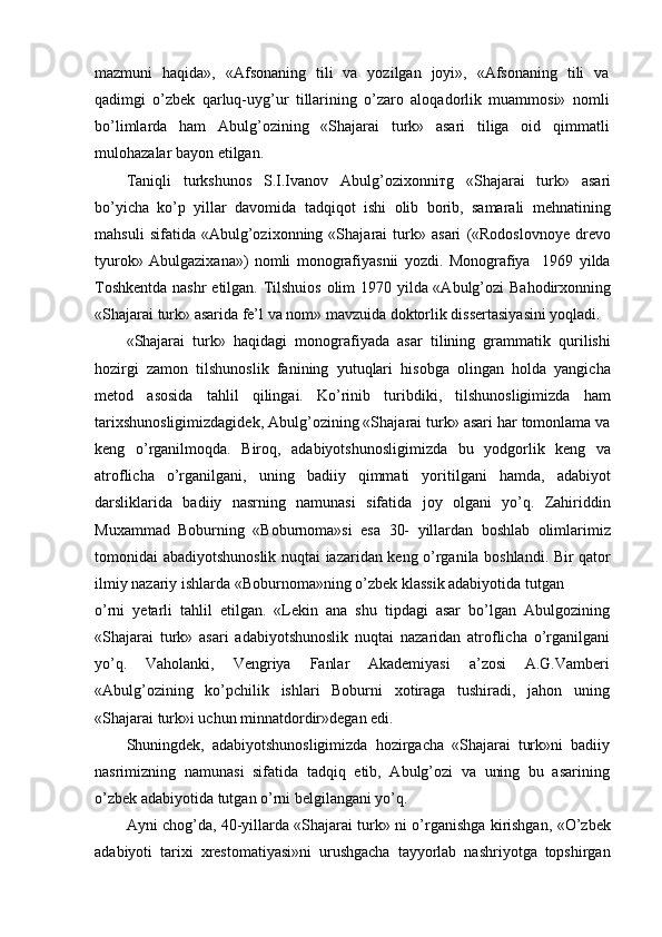 mazmuni   haqida»,   «Afsonaning   tili   va   yozilgan   joyi»,   «Afsonaning   tili   va
qadimgi   o’zbek   qarluq-uyg’ur   tillarining   o’zaro   aloqadorlik   muammosi»   nomli
bo’limlarda   ham   Abulg’ozining   «Shajarai   turk»   asari   tiliga   oid   qimmatli
mulohazalar bayon etilgan.
Taniqli   turkshunos   S.I.Ivanov   Abulg’ozixonni т g   «Shajarai   turk»   asari
bo’yicha   ko’p   yillar   davomida   tadqiqot   ishi   olib   borib,   samarali   mehnatining
mahsuli   sifatida   «Abulg’ozixonning   «Shajarai   turk»   asari   («Rodoslovnoye   drevo
tyurok»   Abulgazixana»)   nomli   monografiyasnii   yozdi.   Monografiya     1969   yilda
Toshkentda  nashr  etilgan. Tilshuios olim  1970 yilda «Abulg’ozi  Bahodirxonning
«Shajarai turk» asarida fe’l va nom» mavzuida doktorlik dissertasiyasini yoqladi.
«Shajarai   turk»   haqidagi   monografiyada   asar   tilining   grammatik   qurilishi
hozirgi   zamon   tilshunoslik   fanining   yutuqlari   hisobga   olingan   holda   yangicha
metod   asosida   tahlil   qilingai.   Ko’rinib   turibdiki,   tilshunosligimizda   ham
tarixshunosligimizdagidek, Abulg’ozining «Shajarai turk» asari har tomonlama va
keng   o’rganilmoqda.   Biroq,   adabiyotshunosligimizda   bu   yodgorlik   keng   va
atroflicha   o’rganilgani,   uning   badiiy   qimmati   yoritilgani   hamda,   adabiyot
darsliklarida   badiiy   nasrning   namunasi   sifatida   joy   olgani   yo’q.   Zahiriddin
Muxammad   Boburning   «Boburnoma»si   esa   30-   yillardan   boshlab   olimlarimiz
tomonidai abadiyotshunoslik nuqtai iazaridan keng o’rganila boshlandi. Bir qator
ilmiy nazariy ishlarda «Boburnoma»ning o’zbek klassik adabiyotida tutgan
o’rni   yetarli   tahlil   etilgan.   «Lekin   ana   shu   tipdagi   asar   bo’lgan   Abulgozining
«Shajarai   turk»   asari   adabiyotshunoslik   nuqtai   nazaridan   atroflicha   o’rganilgani
yo’q.   Vaholanki,   Vengriya   Fanlar   Akademiyasi   a’zosi   A.G.Vamberi
«Abulg’ozining   ko’pchilik   ishlari   Boburni   xotiraga   tushiradi,   jahon   uning
«Shajarai turk»i uchun minnatdordir»degan edi.
Shuningdek,   adabiyotshunosligimizda   hozirgacha   «Shajarai   turk»ni   badiiy
nasrimizning   namunasi   sifatida   tadqiq   etib,   Abulg’ozi   va   uning   bu   asarining
o’zbek adabiyotida tutgan o’rni belgilangani yo’q.
Ayni chog’da, 40-yillarda «Shajarai turk» ni o’rganishga kirishgan, «O’zbek
adabiyoti   tarixi   xrestomatiyasi»ni   urushgacha   tayyorlab   nashriyotga   topshirgan 