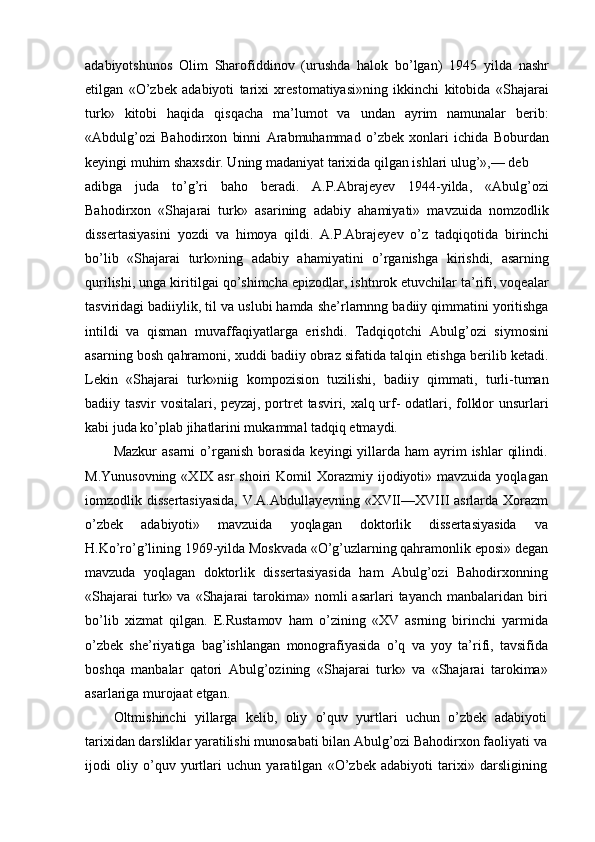 adabiyotshunos   Olim   Sharofiddinov   (urushda   halok   bo’lgan)   1945   yilda   nashr
etilgan   «O’zbek   adabiyoti   tarixi   xrestomatiyasi»ning   ikkinchi   kitobida   «Shajarai
turk»   kitobi   haqida   qisqacha   ma’lumot   va   undan   ayrim   namunalar   berib:
«Abdulg’ozi   Bahodirxon   binni   Arabmuhammad   o’zbek   xonlari   ichida   Boburdan
keyingi muhim shaxsdir. Uning madaniyat tarixida qilgan ishlari ulug’»,— deb
adibga   juda   to’g’ri   baho   beradi.   A.P.Abrajeyev   1944-yilda,   «Abulg’ozi
Bahodirxon   «Shajarai   turk»   asarining   adabiy   ahamiyati»   mavzuida   nomzodlik
dissertasiyasini   yozdi   va   himoya   qildi.   A.P.Abrajeyev   o’z   tadqiqotida   birinchi
bo’lib   «Shajarai   turk»ning   adabiy   ahamiyatini   o’rganishga   kirishdi,   asarning
qurilishi, unga kiritilgai qo’shimcha epizodlar, ishtnrok etuvchilar ta’rifi, voqealar
tasviridagi badiiylik, til va uslubi hamda she’rlarnnng badiiy qimmatini yoritishga
intildi   va   qisman   muvaffaqiyatlarga   erishdi.   Tadqiqotchi   Abulg’ozi   siymosini
asarning bosh qahramoni, xuddi badiiy obraz sifatida talqin etishga berilib ketadi.
Lekin   «Shajarai   turk»niig   kompozision   tuzilishi,   badiiy   qimmati,   turli-tuman
badiiy tasvir vositalari, peyzaj, portret  tasviri, xalq urf- odatlari, folklor unsurlari
kabi juda ko’plab jihatlarini mukammal tadqiq etmaydi.
Mazkur   asarni   o’rganish  borasida   keyingi  yillarda ham   ayrim   ishlar   qilindi.
M.Yunusovning  «XIX  asr  shoiri   Komil  Xorazmiy ijodiyoti» mavzuida  yoqlagan
iomzodlik dissertasiyasida,  V.A.Abdullayevning «XVII—XVIII asrlarda Xorazm
o’zbek   adabiyoti»   mavzuida   yoqlagan   doktorlik   dissertasiyasida   va
H.Ko’ro’g’lining 1969-yilda Moskvada «O’g’uzlarning qahramonlik eposi» degan
mavzuda   yoqlagan   doktorlik   dissertasiyasida   ham   Abulg’ozi   Bahodirxonning
«Shajarai  turk» va  «Shajarai   tarokima»  nomli  asarlari   tayanch  manbalaridan biri
bo’lib   xizmat   qilgan.   E.Rustamov   ham   o’zining   «XV   asrning   birinchi   yarmida
o’zbek   she’riyatiga   bag’ishlangan   monografiyasida   o’q   va   yoy   ta’rifi,   tavsifida
boshqa   manbalar   qatori   Abulg’ozining   «Shajarai   turk»   va   «Shajarai   tarokima»
asarlariga murojaat etgan.
Oltmishinchi   yillarga   kelib,   oliy   o’quv   yurtlari   uchun   o’zbek   adabiyoti
tarixidan darsliklar yaratilishi munosabati bilan Abulg’ozi Bahodirxon faoliyati va
ijodi   oliy   o’quv   yurtlari   uchun   yaratilgan   «O’zbek   adabiyoti   tarixi»   darsligining