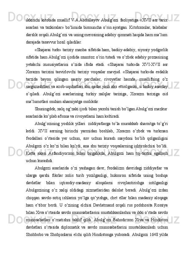 ikkinchi   kitobida   muallif   V.A.Abdullayev   Abulg’ozi   faoliyatiga   «XVII   asr   tarix
asarlari va tazkiralar» bo’limida birmuncha o’rin ajratgan. Kitobxonlar, talabalar
darslik orqali Abulg’ozi va uning merosining adabiy qimmati haqida ham ma’lum
darajada tasavvur hosil qiladilar.
«Shajarai turk» tarixiy manba sifatida ham, badiiy-adabiy, siyosiy yodgorlik
sifatida ham Abulg’ozi ijodida mumtoz o’rin tutadi va o’zbek adabiy prozasining
yetakchi   xususiyatlarini   o’zida   ifoda   etadi.   «Shajarai   turk»da   XVI-XVII   asr
Xorazm   tarixini   tasvirlovchi   tarixiy   voqealar   mavjud.   «Shajarai   turk»da   esdalik
tarzida   bayon   qilingan   nasriy   parchalar,   rivoyatlar   hamda,   muallifning   o’z
sarguzashtlari va azob-uqubatlari shu qadar jonli aks ettirilganki, u badiiy asarday
o’qiladi.   Abulg’ozi   asarlarining   turkiy   xalqlar   tarixiga,   Xorazm   tarixiga   oid
ma’lumotlari muhim ahamiyatga molikdir.
Shuningdek, xalq og’zaki ijodi bilan yaxshi tanish bo’lgan Abulg’ozi mazkur 
asarlarida ko’plab afsona va rivoyatlarni ham keltiradi.
Abulg’ozining yoshlik yillari   ziddiyatlarga to’la murakkab sharoitga to’g’ri
keldi.   XVII   asrning   birinchi   yarmidan   boshlab,   Xorazm   o’zbek   va   turkman
feodallari   o’rtasida   yer   uchun,   suv   uchun   kurash   maydoni   bo’lib   qolganligini
Abulgozi o’z ko’zi bilan ko’rdi, ana shu tarixiy voqealarning ishtirokchisi bo’ldi.
Katta   akasi   Asfandiyorxon   bilan   birgalikda,   Abulgozi   ham   toj-taxtni   egallash
uchun kurashdi.
Abulgozi   asarlarida   o’zi   yashagan   davr,   feodalizm   davridagi   ziddiyatlar   va
ularga   qarshi   fikrlar   xolis   turib   yozilganligi,   hukmron   sifatida   uning   boshqa
davlatlar   bilan   iqtisodiy-madaniy   aloqalarni   rivojlantirishga   intilganligi
Abulgozining   o’z   xalqi   oldidagi   xizmatlaridan   dalolat   beradi.   Abulg’ozi   izdan
chiqqan   savdo-sotiq   ishlarini   yo’lga   qo’yishga,   chet   ellar   bilan   madaniy   aloqaga
ham   e’tibor   berdi.   U   o’zining   elchisi   Davlatmand   orqali   rus   podshosita   Rossiya
bilan Xiva o’rtasida savdo munosabatlarini mustahkamlashni va ikki o’rtada savdo
munosabatlari   o’rnatishni   taklif   qildi.   Abulg’ozi   Bahodirxon   Xiva   va   Hindiston
davlatlari   o’rtasida   diplomatik   va   savdo   munosabatlarini   mustahkamlash   uchun
Shohbobo va Shohjonlarni elchi qilib Hindistonga yuboradi. Abulgozi 1648 yilda 