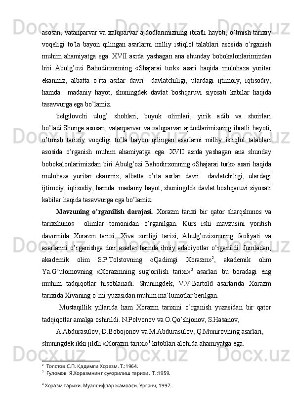 asosan, vatanparvar va xalqparvar ajdodlarimizning ibratli hayoti, o’tmish tarixiy
voqeligi   to’la   bayon   qilingan   asarlarni   milliy   istiqlol   talablari   asosida   o’rganish
muhim   ahamiyatga   ega.   XVII   asrda   yashagan   ana   shunday   bobokalonlarimizdan
biri   Abulg’ozi   Bahodirxonning   «Shajarai   turk»   asari   haqida   mulohaza   yuritar
ekanmiz,   albatta   o’rta   asrlar   davri     davlatchiligi,   ulardagi   ijtimoiy,   iqtisodiy,
hamda     madaniy   hayot,   shuningdek   davlat   boshqaruvi   siyosati   kabilar   haqida
tasavvurga ega bo’lamiz.
belgilovchi   ulug’   shohlari,   buyuk   olimlari,   yirik   adib   va   shoirlari
bo’ladi.Shunga asosan, vatanparvar va xalqparvar ajdodlarimizning ibratli hayoti,
o’tmish   tarixiy   voqeligi   to’la   bayon   qilingan   asarlarni   milliy   istiqlol   talablari
asosida   o’rganish   muhim   ahamiyatga   ega.   XVII   asrda   yashagan   ana   shunday
bobokalonlarimizdan biri Abulg’ozi Bahodirxonning «Shajarai turk» asari haqida
mulohaza   yuritar   ekanmiz,   albatta   o’rta   asrlar   davri     davlatchiligi,   ulardagi
ijtimoiy, iqtisodiy, hamda   madaniy hayot, shuningdek davlat boshqaruvi siyosati
kabilar haqida tasavvurga ega bo’lamiz.
Mavzuning   o’rganilish   darajasi .   Xorazm   tarixi   bir   qator   sharqshunos   va
tarixshunos     olimlar   tomonidan   o’rganilgan.   Kurs   ishi   mavzusini   yoritish
davomida   Xorazm   tarixi,   Xiva   xonligi   tarixi,   Abulg’ozixonning   faoliyati   va
asarlarini   o’rganishga   doir   asarlar   hamda   ilmiy  adabiyotlar   o’rganildi.  Jumladan,
akademik   olim   S.P.Tolstovning   «Qadimgi   Xorazm» 2
,   akademik   olim
Ya.G’ulomovning   «Xorazmning   sug’orilish   tarixi» 3
  asarlari   bu   boradagi   eng
muhim   tadqiqotlar   hisoblanadi.   Shuningdek,   V.V.Bartold   asarlarida   Xorazm
tarixida Xivaning o’rni yuzasidan muhim ma’lumotlar berilgan.
  Mustaqillik   yillarida   ham   Xorazm   tarixini   o’rganish   yuzasidan   bir   qator
tadqiqotlar amalga oshirildi. N.Polvonov va O.Qo’shjonov, S.Hasanov,
A.Abdurasulov, D.Bobojonov va M.Abdurasulov, Q.Munirovning asarlari, 
shuningdek ikki jildli «Xorazm tarixi» 4
 kitoblari alohida ahamiyatga ega.
2
  Толстов С.П. Қадимги Хоразм. Т.:1964.
3
  Ғуломов  Я.Хоразмнинг суғорилиш тарихи.  Т.:1959.
4
 Хоразм тарихи. Муаллифлар жамоаси. Урганч, 1997. 