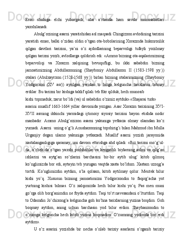 Eron   shohiga   elchi   yuborgach,   ular   o’rtasida   ham   savdo   munosabatlari
yaxshilanadi.
Abulg’ozining asarni yaratishidan asl maqsadi Chingizxon avlodining tarixini
yaratish emas, balki o’zidan oldin o’tgan ota-bobolarining Xorazmda hukmronlik
qilgan   davrlari   tarixini,   ya’ni   o’z   ajdodlarining   beparvoligi   tufayli   yozilmay
qolgan tarixni yozib, avlodlarga qoldirish edi: «Ammo bizning ota-aqalarimizning
beparvoliqi   va   Xorazm   xalqining   bevuqufligi,   bu   ikki   sababdin   bizning
jamoatimizning   Abdullaxonning   (Shayboniy   Abdullaxon   II   (1583-1598   yy.))
otalari   (Abulxayrxon   (1528-1568   yy.))   birlan   bizning   otalarimizning   (Shayboniy
Yodgorxon   (XV   asr))   ayrilgan   yeridan   to   bizga   kelguncha   tarixlarini   bitmay
erdilar. Bu tarixni bir kishiga taklif qilali teb fikr qilduk, hech munosib
kishi topmaduk, zarur bo’ldi (va) ul sababdin o’zimiz aytduk».«Shajarai turk»
asarini muallif 1663-1664 yillar davomida yozgan. Asar Xorazm tarixining XVI-
XVII   asrning   ikkinchi   yarmidagi   ijtimoiy   siyosiy   tarixini   bayon   etishda   nodir
manbadir.   Ammo   Abulg’ozixon   asarni   yakuniga   yetkaza   olmay   olamdan   ko’z
yumadi. Asarni  uning o’g’li Anushaxonning topshirig’i bilan Mahmud ibn Mulla
Urganjiy   degan   ulamo   yakuniga   yetkazadi.   Muallif   asarni   yozish   jarayonida
xastalanganligiga qaramay, uni davom ettirishga ahd qiladi: «Biz tarixni mo’g’ul-
da, o’zbek-da  o’tgan  yaxshi   podshohlar   va kengashli  biylarning aslini  va  qilg’an
ishlarini   va   aytg’an   so’zlarini   barchasini   bir-bir   aytib   ulug’   kitob   qilmoq
ko’nglimizda bor edi, aytayin teb yurugan vaqtda xasta bo’ldum. Xastam uzoqg’a
tortdi.   Ko’nglimizdin   aytdim,   o’la   qolsam,   kitob   aytilmay   qolur.   Mentek   bilur
kishi   yo’q.   Xususun   bizning   jamoatimizni   Yodgorxondin   to   faqirg’acha   yot
yurtning   kishisi   bilmas.   O’z   xalqimizda   hech   bilur   kishi   yo’q.   Pas   men   muni
go’rga olib borg’animdin ne foyda aytdim. Taqi to’rt navesandani o’lturtdim. Taqi
to Odamdin Jo’chixong’a kelguncha goh ko’hna tarixlarning yuzina boqdim. Goh
boqmay   aytdim,   aning   uchun   barchasin   yod   bilur   erdim.   Shaybanxondin   to
o’zumga   kelguncha   hech   kitob   yuzina   boqmadim.   O’zumning   yodimda   bor   erdi
aytdim».
U   o’z   asarini   yozishda   bir   necha   o’nlab   tarixiy   asarlarni   o’rganib   tarixiy