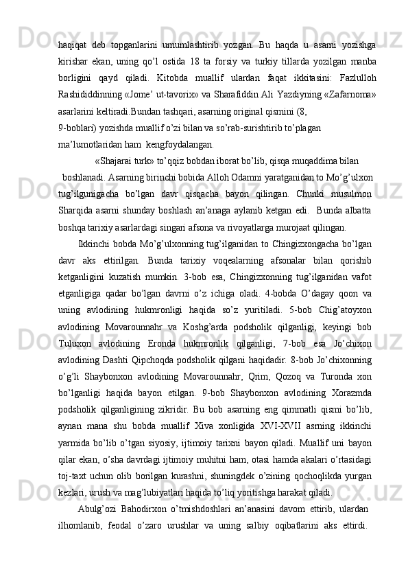 haqiqat   deb   topganlarini   umumlashtirib   yozgan.   Bu   haqda   u   asarni   yozishga
kirishar   ekan,   uning   qo’l   ostida   18   ta   forsiy   va   turkiy   tillarda   yozilgan   manba
borligini   qayd   qiladi.   Kitobda   muallif   ulardan   faqat   ikkitasini:   Fazlulloh
Rashididdinning «Jome’ ut-tavorix» va Sharafiddin Ali Yazdiyning «Zafarnoma»
asarlarini keltiradi.Bundan tashqari, asarning original qismini (8,
9-boblari) yozishda muallif o’zi bilan va so’rab-surishtirib to’plagan 
ma’lumotlaridan ham  kengfoydalangan.
«Shajarai turk» to’qqiz bobdan iborat bo’lib, qisqa muqaddima bilan
boshlanadi. Asarning birinchi bobida Alloh Odamni yaratganidan to Mo’g’ulxon
tug’ilgunigacha   bo’lgan   davr   qisqacha   bayon   qilingan.   Chunki   musulmon
Sharqida   asarni   shunday   boshlash   an’anaga   aylanib   ketgan   edi.     Bunda   albatta
boshqa tarixiy asarlardagi singari afsona va rivoyatlarga murojaat qilingan.
Ikkinchi  bobda  Mo’g’ulxonning tug’ilganidan  to Chingizxongacha bo’lgan
davr   aks   ettirilgan.   Bunda   tarixiy   voqealarning   afsonalar   bilan   qorishib
ketganligini   kuzatish   mumkin.   3-bob   esa,   Chingizxonning   tug’ilganidan   vafot
etganligiga   qadar   bo’lgan   davrni   o’z   ichiga   oladi.   4-bobda   O’dagay   qoon   va
uning   avlodining   hukmronligi   haqida   so’z   yuritiladi.   5-bob   Chig’atoyxon
avlodining   Movarounnahr   va   Koshg’arda   podsholik   qilganligi,   keyingi   bob
Tuluxon   avlodining   Eronda   hukmronlik   qilganligi,   7-bob   esa   Jo’chixon
avlodining   Dashti   Qipchoqda   podsholik   qilgani   haqidadir.   8-bob   Jo’chixonning
o’g’li   Shaybonxon   avlodining   Movarounnahr,   Qrim,   Qozoq   va   Turonda   xon
bo’lganligi   haqida   bayon   etilgan.   9-bob   Shaybonxon   avlodining   Xorazmda
podsholik   qilganligining   zikridir.   Bu   bob   asarning   eng   qimmatli   qismi   bo’lib,
aynan   mana   shu   bobda   muallif   Xiva   xonligida   XVI-XVII   asrning   ikkinchi
yarmida   bo’lib   o’tgan   siyosiy,   ijtimoiy   tarixni   bayon   qiladi.   Muallif   uni   bayon
qilar ekan, o’sha davrdagi ijtimoiy muhitni ham, otasi hamda akalari o’rtasidagi
toj-taxt   uchun   olib   borilgan   kurashni,   shuningdek   o’zining   qochoqlikda   yurgan
kezlari, urush va mag’lubiyatlari haqida to’liq yoritishga harakat qiladi.
Abulg’ozi   Bahodirxon   o’tmishdoshlari   an’anasini   davom   ettirib,   ulardan
ilhomlanib,   feodal   o’zaro   urushlar   va   uning   salbiy   oqibatlarini   aks   ettirdi.