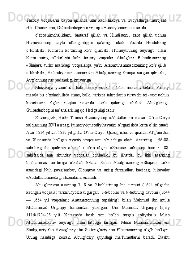 Tarixiy   voqealarni   bayon   qilishda   ular   kabi   hikoya   va   rivoyatlarga   murojaat
etdi. Chunonchn, Gulbadanbegim o’zining «Humoyunnoma» asarida
o’zboshimchaliklarni   bartaraf   qilish   va   Hindistonii   zabt   qilish   uchun
Humoyunning   qayta   otlanganligini   qalamga   oladi.   Asarda   Hindolning
o’ldirilishi,   Komron   ko’zining   ko’r   qilinishi,   Humoyunning   buyrug’i   bilan
Komronning   o’ldirilishi   kabi   tarixiy   voqealar   Abulg’ozi   Bahodirxonning
«Shajarai   turk»   asaridagi   voqealarga,   ya’ni   Arabmuhammadxonning   ko’r   qilib
o’ldirilishi,   Asfandiyorxon   tomonidan   Abulg’ozining   Eronga   surgun   qilinishi,
Avg’onning rus podsholigi ixtiyoriga
Moskvaga   yuborilishi   kabi   tarixiy   voqealar   bilan   monand   keladi.   Asosiy
masala bu o’xshashlikda emas, balki   tarixda takrorlanib turuvchi toj- taxt uchun
kurashlarni   ilg’or   nuqtan   nazarda   turib   qalamga   olishda   Abulg’oziga
Gulbadanbegim an’analariiing qo’l kelganligidadir.
Shuningdek,   Hofiz   Tannsh   Buxorayning   «Abdullanoma»   asari   O’rta   Osiyo
xalqlarining XVI asrdagi ijtimoiy-iqtisodiy hayotini o’rganishda katta o’rin tutadi.
Asar 1534 yildan 1539 yilgacha O’rta Osiyo, Qozog’iston va qisman Afg’oniston
va   Xurosonda   bo’lgan   siyosiy   voqealarni   o’z   ichiga   oladi.   Asarning       56-88-
sahifasigacha   qadimiy   afsonalar   o’rin   olgan.   «Shajarai   turk»ning   ham   8—88-
sahifasida   ana   shunday   voqealar   beriladiki,   bu   jihatdai   bu   ikki   asarning
boshlanmasi   bir-biriga   o’xshab   ketadi.   Zotan   Abulg’ozining   «Shajarai   turk»
asaridagi   Nuh   payg’ambar,   Olonquva   va   uniig   farzandlari   haqidagi   hikoyalar
«Abdullanoma»dagi afsonalarni eslatadi.
Abulg’ozixon   asarning   7,   8   va   9-boblarining   bir   qismini   (1644   yilgacha
kechgan voqealar tarixini)yozib ulgurgan. 1-6-boblar va 9-bobning davomi (1644
—   1664   yil   voqealari)   Anushaxonning   topshirig’i   bilan   Mahmud   ibn   mulla
Muhammad   Urganjiy   tomonidan   yozilgan.   Uni   Mahmud   Urganjiy   hijriy
1116/1704-05   yili   Xorazmda   bosh   xon   bo’lib   turgan   «oliysha’n   Muso
Muhammadxon»   buyrug’i   bilan   kitobga   kiritgan.   Muso   Muhammadxon   esa
Shohg’oziy   ibn   Avazg’oziy   ibn   Sultong’oziy   ibn   Elbarsxonning   o’g’li   bo’lgan.
Uning   nasabiga   kelsak,   Abulg’oziy   quyidagi   ma’lumotlarni   beradi.   Dashti 