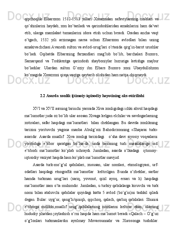 qipchoqlik   Elbarsxon   1512-1513   yillari   Xorazmdan   safaviylarning   noiblari   va
qo’shinlarini  haydab, xon ko’tariladi  va qarindoshlaridan amakilarini ham  da’vat
etib,   ularga   mamlakat   tumanlarini   idora   etish   uchun   beradi.   Oradan   ancha   vaqt
o’tgach,   1532   yili   arzimagan   narsa   uchun   Elbarsxon   avlodlari   bilan   uning
amakivachchasi Avanesh sulton va avlod-urug’lari o’rtasida qirg’in-barot urushlar
bo’ladi.   Oqibatda   Elbarsning   farzandlari   mag’lub   bo’lib,   barchalari   Buxoro,
Samarqand   va   Toshkentga   qarindosh   shayboniylar   huzuriga   ketishga   majbur
bo’ladilar.   Ulardan   sulton   G’oziy   ibn   Elbars   Buxoro   xoni   Ubaydullohxon
ko’magida Xorazmni qisqa vaqtga qaytarib olishidan ham natija chiqmaydi.
2.2 Asarda xonlik ijtimoiy-iqtisodiy hayotining aks ettirilishi
XVI   va   XVII   asrning   birinchi   yarmida   Xiva   xonligidagi   ichki   ahvol   haqidagi
ma ’ lumotlar   juda   oz   bo ’ lib   ular   asosan   Xivaga   kelgan   elchilar   va   savdogarlarning
xotiralari ,   safar   haqidagi   ma ’ lumotlari     bilan   cheklangan .   Bu   davrda   xonlikning
tarixini   yorituvchi   yagona   manba   Abulg’ozi   Bahodirxonning   «Shajarai   turk»
asaridir.  Asarda  muallif     Xiva  xonligi  tarixidagi      o’sha  davr  siyosiy   voqealarni
yoritishga   e’tibor   qaratgan   bo’lsa-da,   unda   tarixning   turli   masalalariga   oid
e’tiborli   ma’lumotlar   ko’plab   uchraydi.   Jumladan,   asarda   o’lkadagi     ijtimoiy-
iqtisodiy vaziyat haqida ham ko’plab ma’lumotlar mavjud.
Asarda   turk-mo’g’ul   qabilalari,   xususan,   ular   nomlari,   etimologiyasi,   urf-
odatlari   haqidagi   etnografik   ma’lumotlar     keltirilgan.   Bunda   o’zbeklar,   sartlar
hamda   turkman   urug’lari   (sariq,   yovmut,   qizil   ayoq,   ersari   va   h)   haqidagi
ma’lumotlar xam o’ta muhimdir. Jumladan, u turkiy qabilalarga kiruvchi  va turk
nomi   bilan   ataluvchi   qabilalar   quyidagi   katta   5   avlod   (bo’g’in)ni   tashkil   qiladi
degan.   Bular:   uyg’ur,   qang’li/qiniqli,   qipchoq,   qalach,   qarluq   qabilalari.   Shunisi
e’tiborga   molikki,muallif   urug’,qabilalarning   nomlarini   keltirar   ekan,   ularning
hududiy jihatdan joylashish o’rni haqida ham ma’lumot beradi:«Qalach – O’g’uz
o’g’lonlari   turkmanlardin   ayrilmay   Movarounnahr   va   Xurosonga   tushdilar.