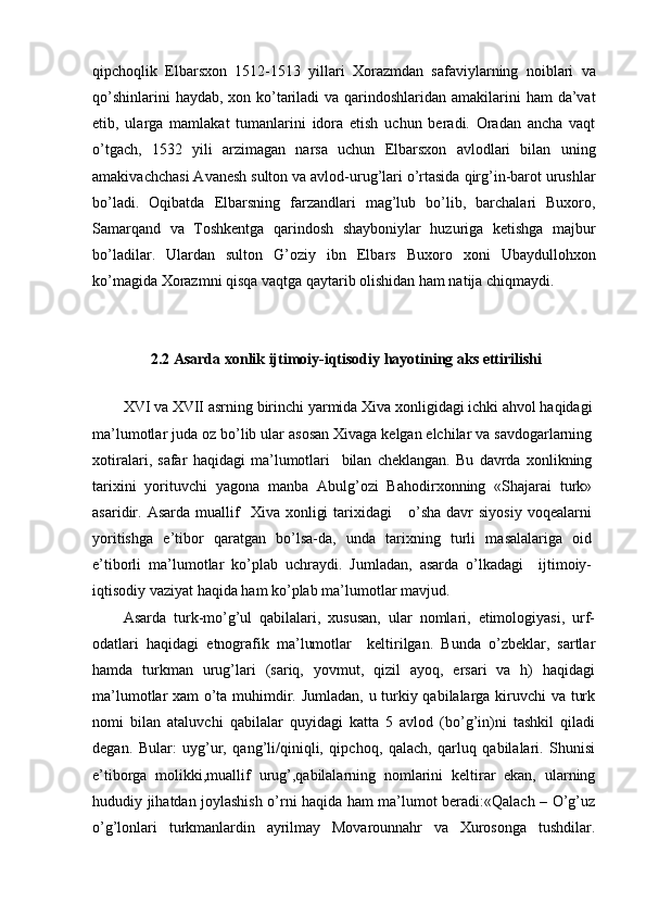 qipchoqlik   Elbarsxon   1512-1513   yillari   Xorazmdan   safaviylarning   noiblari   va
qo’shinlarini  haydab, xon ko’tariladi  va qarindoshlaridan amakilarini ham  da’vat
etib,   ularga   mamlakat   tumanlarini   idora   etish   uchun   beradi.   Oradan   ancha   vaqt
o’tgach,   1532   yili   arzimagan   narsa   uchun   Elbarsxon   avlodlari   bilan   uning
amakivachchasi Avanesh sulton va avlod-urug’lari o’rtasida qirg’in-barot urushlar
bo’ladi.   Oqibatda   Elbarsning   farzandlari   mag’lub   bo’lib,   barchalari   Buxoro,
Samarqand   va   Toshkentga   qarindosh   shayboniylar   huzuriga   ketishga   majbur
bo’ladilar.   Ulardan   sulton   G’oziy   ibn   Elbars   Buxoro   xoni   Ubaydullohxon
ko’magida Xorazmni qisqa vaqtga qaytarib olishidan ham natija chiqmaydi.
2.2 Asarda xonlik ijtimoiy-iqtisodiy hayotining aks ettirilishi
XVI   va   XVII   asrning   birinchi   yarmida   Xiva   xonligidagi   ichki   ahvol   haqidagi
ma ’ lumotlar   juda   oz   bo ’ lib   ular   asosan   Xivaga   kelgan   elchilar   va   savdogarlarning
xotiralari ,   safar   haqidagi   ma ’ lumotlari     bilan   cheklangan .   Bu   davrda   xonlikning
tarixini   yorituvchi   yagona   manba   Abulg’ozi   Bahodirxonning   «Shajarai   turk»
asaridir.  Asarda  muallif     Xiva  xonligi  tarixidagi      o’sha  davr  siyosiy   voqealarni
yoritishga   e’tibor   qaratgan   bo’lsa-da,   unda   tarixning   turli   masalalariga   oid
e’tiborli   ma’lumotlar   ko’plab   uchraydi.   Jumladan,   asarda   o’lkadagi     ijtimoiy-
iqtisodiy vaziyat haqida ham ko’plab ma’lumotlar mavjud.
Asarda   turk-mo’g’ul   qabilalari,   xususan,   ular   nomlari,   etimologiyasi,   urf-
odatlari   haqidagi   etnografik   ma’lumotlar     keltirilgan.   Bunda   o’zbeklar,   sartlar
hamda   turkman   urug’lari   (sariq,   yovmut,   qizil   ayoq,   ersari   va   h)   haqidagi
ma’lumotlar xam o’ta muhimdir. Jumladan, u turkiy qabilalarga kiruvchi  va turk
nomi   bilan   ataluvchi   qabilalar   quyidagi   katta   5   avlod   (bo’g’in)ni   tashkil   qiladi
degan.   Bular:   uyg’ur,   qang’li/qiniqli,   qipchoq,   qalach,   qarluq   qabilalari.   Shunisi
e’tiborga   molikki,muallif   urug’,qabilalarning   nomlarini   keltirar   ekan,   ularning
hududiy jihatdan joylashish o’rni haqida ham ma’lumot beradi:«Qalach – O’g’uz
o’g’lonlari   turkmanlardin   ayrilmay   Movarounnahr   va   Xurosonga   tushdilar. 