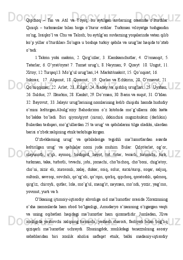 Qipchoq   –   Tin   va   Atil   va   Yoyiq;   bu   aytilgan   suvlarning   orasinda   o’lturdilar.
Qiniqli   –   turkmanlar   bilan   birga   o’lturur   erdilar.   Turkman   viloyatga   tushgandin
so’ng, Issiqko’l va Chu va Talosh; bu aytilg’an suvlarning yoqalarinda vatan qilib
ko’p yillar o’lturdilar».So’ngra u boshqa turkiy qabila va urug’lar haqida to’xtab
o’tadi:
1.Takrin   yoki   makrin;   2.   Qirg’izlar;   3.   Kamkamchutlar;   4.   O’rmanqit;   5.
Tatarlar;   6.   O’yrat/oyrat   7.   Tumat   urug’i;   8.   Nayman;   9.   Qirayt     10.   Ungut;   11.
Xitoy; 12.Turqaq13. Mo’g’ul urug’lari;14. Markit/makrit; 15. Qo’nqirat; 16.
Inkiras;     17.   Alqanut;   18.   Qoranut;     19.   Qurlas   va   Echkirin;   20.   O’rmavut;   21.
Qo’niqqimar;   22.   Arlat;   23.   Kilgit;   24.   Baday   va   qishliq   urug’lari;   25.   Uyshan;
26. Suldus; 27. Ilkurkin; 28. Kankit; 29. Do’rman; 30. Barin va suqut; 31. O’klan.
32. Bayovut; 33. Jalayir urug’larining nomlarining kelib chiqishi hamda hududiy
o’rnini   keltirgan.Abulg’oziy   Bahodirxon   o’z   kitobida   mo’g’ullarni   ikki   katta
bo’lakka   bo’ladi.   Biri   qiyon/qiyot   (nirun),   ikkinchisi   nuguz/nukuz   (darlikin).
Bulardan tashqari, mo’g’ullardan 25 ta urug’ va qabilalarini tilga oladiki, ulardan
barisi o’zbek xalqining etnik tarkibiga kirgan.
O’zbeklarning   urug’   va   qabilalariga   tegishli   ma’lumotlardan   asarda
keltirilgan   urug’   va   qabilalar   nomi   juda   muhim.   Bular:   Orlot/arlat,   og’or,
olayunotli,   o’qli,   aymoq,   boshqird,   bayot,   tot,   totar,   temirli,   turumchi,   turk,
turkman,   taka,   turbotli,   tevachi,   jobi,   jomachi,   cho’bichoq,   cho’boni,   chig’atoy,
cho’ni,   xizir   eli,   xurosonli,   xalaj,   dukar,   soiq,   solur,   surxi/surqi,   soqar,   saljuq,
sultonli, savroqi, sovchili, qo’rg’oli, qo’rqin, qorliq, qipchoq, qoratoshli, qalmoq,
qirg’iz, chiroyli, qutlar, lola, mo’g’ul, mang’it, nayman, mo’ndi, yozir, yag’mo,
yovmut, yurti va b.
O’lkaning   ijtimoiy-iqtisodiy   ahvoliga   oid   ma’lumotlar   orasida   Xorazmning
o’sha   zamonlarda   ham   obod   bo’lganligi,   Amudaryo   o’zanining   o’zgargan   vaqti
va   uning   oqibatlari   haqidagi   ma’lumotlar   ham   qimmatlidir.   Jumladan,   Xiva
xonligida   yashovchi   xalqning   turmushi,   yashash   sharoiti,   faoliyati   bilan   bog’liq
qiziqarli   ma’lumotlar   uchraydi.   Shuningdek,   xonlikdagi   tanazzulning   asosiy
sabablaridan   biri   xonlik   aholisi   nafaqat   etnik,   balki   madaniy-iqtisodiy 