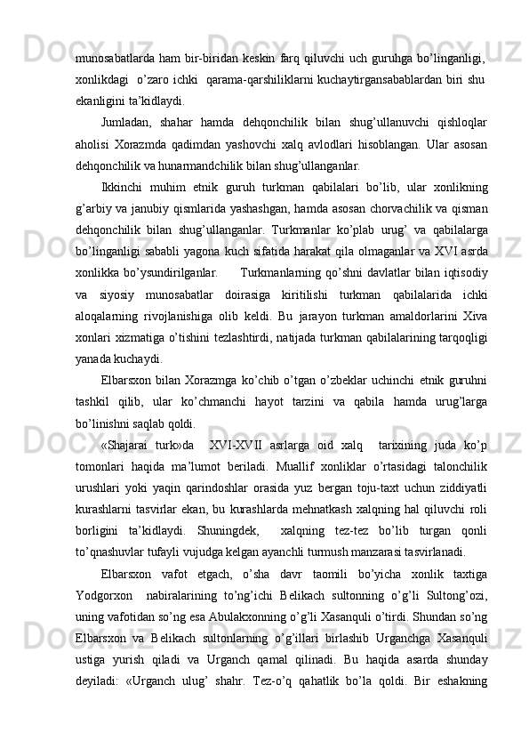 munosabatlarda   ham   bir-biridan   keskin   farq   qiluvchi   uch   guruhga   bo’linganligi,
xonlikdagi   o’zaro ichki   qarama-qarshiliklarni kuchaytirgansabablardan biri shu
ekanligini ta’kidlaydi.
Jumladan,   shahar   hamda   dehqonchilik   bilan   shug’ullanuvchi   qishloqlar
aholisi   Xorazmda   qadimdan   yashovchi   xalq   avlodlari   hisoblangan.   Ular   asosan
dehqonchilik va hunarmandchilik bilan shug’ullanganlar.
Ikkinchi   muhim   etnik   guruh   turkman   qabilalari   bo’lib,   ular   xonlikning
g’arbiy va janubiy qismlarida yashashgan,  hamda asosan chorvachilik va qisman
dehqonchilik   bilan   shug’ullanganlar.   Turkmanlar   ko’plab   urug’   va   qabilalarga
bo’linganligi   sababli   yagona   kuch  sifatida   harakat   qila   olmaganlar   va   XVI   asrda
xonlikka bo’ysundirilganlar.         Turkmanlarning qo’shni  davlatlar  bilan  iqtisodiy
va   siyosiy   munosabatlar   doirasiga   kiritilishi   turkman   qabilalarida   ichki
aloqalarning   rivojlanishiga   olib   keldi.   Bu   jarayon   turkman   amaldorlarini   Xiva
xonlari  xizmatiga o’tishini  tezlashtirdi, natijada turkman qabilalarining tarqoqligi
yanada kuchaydi.
Elbarsxon   bilan   Xorazmga   ko’chib   o’tgan   o’zbeklar   uchinchi   etnik   guruhni
tashkil   qilib,   ular   ko’chmanchi   hayot   tarzini   va   qabila   hamda   urug’larga
bo’linishni saqlab qoldi.
«Shajarai   turk»da     XVI-XVII   asrlarga   oid   xalq     tarixining   juda   ko’p
tomonlari   haqida   ma’lumot   beriladi.   Muallif   xonliklar   o’rtasidagi   talonchilik
urushlari   yoki   yaqin   qarindoshlar   orasida   yuz   bergan   toju-taxt   uchun   ziddiyatli
kurashlarni   tasvirlar   ekan,   bu   kurashlarda   mehnatkash   xalqning   hal   qiluvchi   roli
borligini   ta’kidlaydi.   Shuningdek,     xalqning   tez-tez   bo’lib   turgan   qonli
to’qnashuvlar tufayli vujudga kelgan ayanchli turmush manzarasi tasvirlanadi.
Elbarsxon   vafot   etgach,   o’sha   davr   taomili   bo’yicha   xonlik   taxtiga
Yodgorxon     nabiralarining   to’ng’ichi   Belikach   sultonning   o’g’li   Sultong’ozi,
uning vafotidan so’ng esa Abulakxonning o’g’li Xasanquli o’tirdi. Shundan so’ng
Elbarsxon   va   Belikach   sultonlarning   o’g’illari   birlashib   Urganchga   Xasanquli
ustiga   yurish   qiladi   va   Urganch   qamal   qilinadi.   Bu   haqida   asarda   shunday
deyiladi:   «Urganch   ulug’   shahr.   Tez-o’q   qahatlik   bo’la   qoldi.   Bir   eshakning 