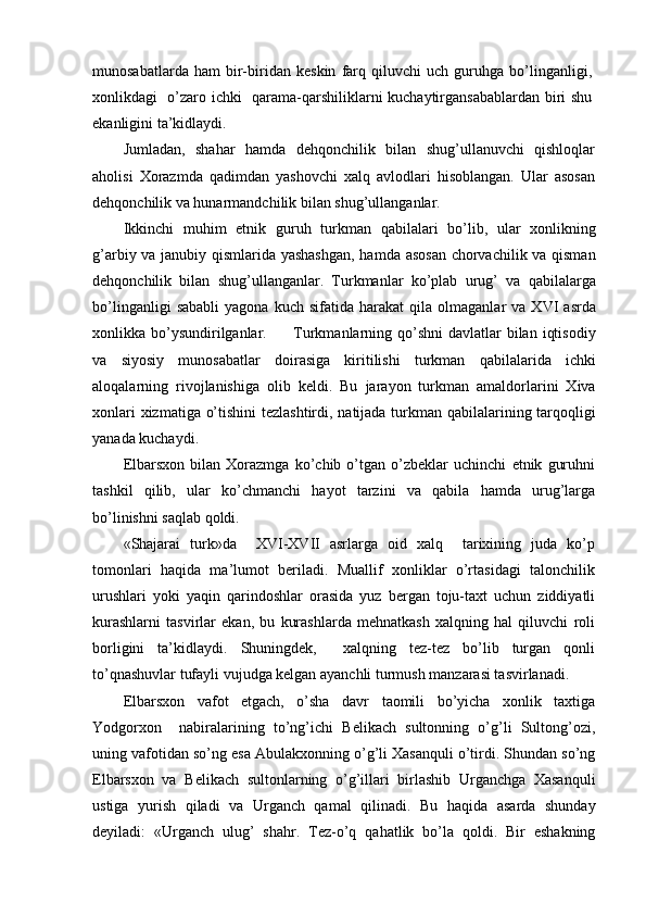 munosabatlarda   ham   bir-biridan   keskin   farq   qiluvchi   uch   guruhga   bo’linganligi,
xonlikdagi   o’zaro ichki   qarama-qarshiliklarni kuchaytirgansabablardan biri shu
ekanligini ta’kidlaydi.
Jumladan,   shahar   hamda   dehqonchilik   bilan   shug’ullanuvchi   qishloqlar
aholisi   Xorazmda   qadimdan   yashovchi   xalq   avlodlari   hisoblangan.   Ular   asosan
dehqonchilik va hunarmandchilik bilan shug’ullanganlar.
Ikkinchi   muhim   etnik   guruh   turkman   qabilalari   bo’lib,   ular   xonlikning
g’arbiy va janubiy qismlarida yashashgan,  hamda asosan chorvachilik va qisman
dehqonchilik   bilan   shug’ullanganlar.   Turkmanlar   ko’plab   urug’   va   qabilalarga
bo’linganligi   sababli   yagona   kuch  sifatida   harakat   qila   olmaganlar   va   XVI   asrda
xonlikka bo’ysundirilganlar.         Turkmanlarning qo’shni  davlatlar  bilan  iqtisodiy
va   siyosiy   munosabatlar   doirasiga   kiritilishi   turkman   qabilalarida   ichki
aloqalarning   rivojlanishiga   olib   keldi.   Bu   jarayon   turkman   amaldorlarini   Xiva
xonlari  xizmatiga o’tishini  tezlashtirdi, natijada turkman qabilalarining tarqoqligi
yanada kuchaydi.
Elbarsxon   bilan   Xorazmga   ko’chib   o’tgan   o’zbeklar   uchinchi   etnik   guruhni
tashkil   qilib,   ular   ko’chmanchi   hayot   tarzini   va   qabila   hamda   urug’larga
bo’linishni saqlab qoldi.
«Shajarai   turk»da     XVI-XVII   asrlarga   oid   xalq     tarixining   juda   ko’p
tomonlari   haqida   ma’lumot   beriladi.   Muallif   xonliklar   o’rtasidagi   talonchilik
urushlari   yoki   yaqin   qarindoshlar   orasida   yuz   bergan   toju-taxt   uchun   ziddiyatli
kurashlarni   tasvirlar   ekan,   bu   kurashlarda   mehnatkash   xalqning   hal   qiluvchi   roli
borligini   ta’kidlaydi.   Shuningdek,     xalqning   tez-tez   bo’lib   turgan   qonli
to’qnashuvlar tufayli vujudga kelgan ayanchli turmush manzarasi tasvirlanadi.
Elbarsxon   vafot   etgach,   o’sha   davr   taomili   bo’yicha   xonlik   taxtiga
Yodgorxon     nabiralarining   to’ng’ichi   Belikach   sultonning   o’g’li   Sultong’ozi,
uning vafotidan so’ng esa Abulakxonning o’g’li Xasanquli o’tirdi. Shundan so’ng
Elbarsxon   va   Belikach   sultonlarning   o’g’illari   birlashib   Urganchga   Xasanquli
ustiga   yurish   qiladi   va   Urganch   qamal   qilinadi.   Bu   haqida   asarda   shunday
deyiladi:   «Urganch   ulug’   shahr.   Tez-o’q   qahatlik   bo’la   qoldi.   Bir   eshakning