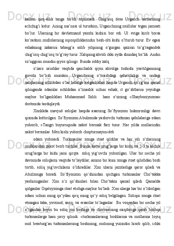 kallasi   qirq-ellik   tanga   bo’ldi   topilmadi.   Chig’iriq   desa   Urganch   sartlarining
achchig’i kelur. Aning ma’nosi  ul  tururkim, Urganchning mullolar tegan jamoati
bo’lur.   Ularning   bir   davlatmand   yaxshi   kishisi   bor   edi.   Ul   eviga   kirib   borsa
ko’rarkim mullolarning oqsoqolliklarindin besh-olti kishi o’lturub turur. Ev egasi
eshakning   zakarini   tabaqg’a   solib   yilqining   o’gurgan   qazisin   to’g’ragandek
chig’iriq-chig’iriq to’g’ray turur. Xalqning ahvoli ikki oyda shundaq bo’ldi. Andin
so’nggisin mundin qiyos qiling». Bunda oddiy xalq
o’zaro   urushlar   vaqtida   qanchalik   qiyin   ahvolga   tushishi   yoritilganining
guvohi   bo’lish   mumkin.   Urganchning   o’tmishdagi   qahatchiligi   va   undagi
xalqlarning ochlikdan o’lar holatga kelganliklari haqida Urganch qo’rg’oni qamal
qilinganda   odamlar   ochlikdan   o’lmaslik   uchun   eshak,   it   go’shtlarini   yeyishga
majbur   bo’lganliklari   Muhammad   Solih     ham   o’zining   «Shayboniynoma»
dostonida tasdiqlaydi.
Xonlikda   mavjud   soliqlar   haqida   asarning   So’fiyonxon   hukmronligi   davri
qismida keltirilgan. So’fiyonxon Abulxonda yashovchi turkman qabilalariga odam
yuborib,   «Tangri   buyuruqinda   zakot   bermak   farz   turur.   Har   yilda   mollarindin
zakot bersunlar. Men kishi yuborib chopturmayin»deb
odam   yuboradi.   Turkmanlar   xonga   itoat   qildilar   va   har   yili   o’zlarining
mulklaridan zakot berib turdilar. Bunda katta urug’larga bir kishi va 2-3 ta kichik
urug’larga   bir   kishi   jami   qirqta     soliq   yig’uvchi   yuborilgan.   Ular   bir   necha   yil
davomida soliqlarni vaqtida to’laydilar, ammo bir kuni xonga itoat qilishdan bosh
tortib,   soliq   yig’uvchilarni   o’ldiradilar.   Xon   ularni   jazolashga   qaror   qiladi   va
Abulxonga   boradi.   So’fiyonxon   qo’shinidan   qochgan   turkmanlar   Cho’takka
yashiringanlar.   Xon   o’z   qo’shinlari   bilan   Cho’takni   qamal   qiladi.   Qamalda
qolganlar Oqatoyxonga itoat etishga majbur bo’ladi. Xon ularga har bir o’ldirilgan
odam   uchun   ming   qo’ydan   qirq   ming   qo’y   soliq   belgilagan.   Soliqni   xonga   itoat
etmagan taka, yovmud, sariq, va ersarilar to’laganlar.   Bu voqeadan bir necha yil
o’tgandan   keyin   bu   soliq   jon   boshiga   va   chorvasining   miqdoriga   qarab   boshqa
turkmanlarga   ham   joriy   qilindi:   «turkmanlarning   boshlarina   va   mollarina   loyiq
mol   beraturg’an   turkmanlarning   boshining,   molining   yuzindin   hisob   qilib,   ichki