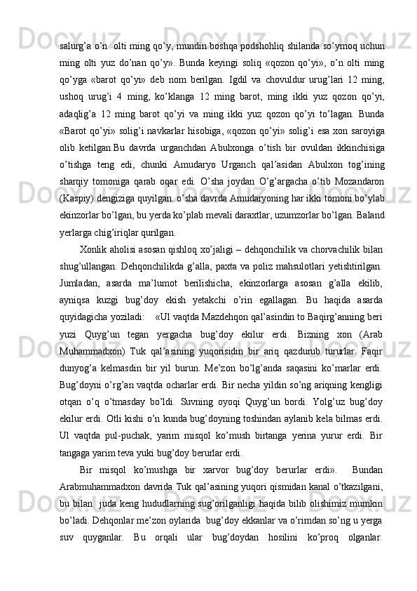 salurg’a o’n   olti ming qo’y, mundin boshqa podshohliq shilanda so’ymoq uchun
ming   olti   yuz   do’nan   qo’y».   Bunda   keyingi   soliq   «qozon   qo’yi»,   o’n   olti   ming
qo’yga   «barot   qo’yi»   deb   nom   berilgan.   Igdil   va   chovuldur   urug’lari   12   ming,
ushoq   urug’i   4   ming,   ko’klanga   12   ming   barot,   ming   ikki   yuz   qozon   qo’yi,
adaqlig’a   12   ming   barot   qo’yi   va   ming   ikki   yuz   qozon   qo’yi   to’lagan.   Bunda
«Barot   qo’yi»  solig’i  navkarlar   hisobiga,  «qozon  qo’yi»  solig’i   esa   xon  saroyiga
olib   ketilgan.Bu   davrda   urganchdan   Abulxonga   o’tish   bir   ovuldan   ikkinchisiga
o’tishga   teng   edi,   chunki   Amudaryo   Urganch   qal’asidan   Abulxon   tog’ining
sharqiy   tomoniga   qarab   oqar   edi.   O’sha   joydan   O’g’argacha   o’tib   Mozandaron
(Kaspiy) dengiziga quyilgan. o’sha davrda Amudaryoning har ikki tomoni bo’ylab
ekinzorlar bo’lgan, bu yerda ko’plab mevali daraxtlar, uzumzorlar bo’lgan. Baland
yerlarga chig’iriqlar qurilgan.
Xonlik aholisi asosan qishloq xo’jaligi – dehqonchilik va chorvachilik bilan
shug’ullangan.  Dehqonchilikda g’alla,  paxta va  poliz  mahsulotlari  yetishtirilgan.
Jumladan,   asarda   ma’lumot   berilishicha,   ekinzorlarga   asosan   g’alla   ekilib,
ayniqsa   kuzgi   bug’doy   ekish   yetakchi   o’rin   egallagan.   Bu   haqida   asarda
quyidagicha yoziladi:    «Ul vaqtda Mazdehqon qal’asindin to Baqirg’anning beri
yuzi   Quyg’un   tegan   yergacha   bug’doy   ekilur   erdi.   Bizning   xon   (Arab
Muhammadxon)   Tuk   qal’asining   yuqorisidin   bir   ariq   qazdurub   tururlar.   Faqir
dunyog’a   kelmasdin   bir   yil   burun.   Me’zon   bo’lg’anda   saqasini   ko’marlar   erdi.
Bug’doyni o’rg’an vaqtda ocharlar erdi. Bir necha yildin so’ng ariqning kengligi
otqan   o’q   o’tmasday   bo’ldi.   Suvning   oyoqi   Quyg’un   bordi.   Yolg’uz   bug’doy
ekilur erdi. Otli kishi o’n kunda bug’doyning toshindan aylanib kela bilmas erdi.
Ul   vaqtda   pul-puchak,   yarim   misqol   ko’mush   birtanga   yerina   yurur   erdi.   Bir
tangaga yarim teva yuki bug’doy berurlar erdi.
Bir   misqol   ko’mushga   bir   xarvor   bug’doy   berurlar   erdi».     Bundan
Arabmuhammadxon davrida Tuk qal’asining yuqori qismidan kanal o’tkazilgani,
bu bilan   juda keng hududlarning sug’orilganligi  haqida bilib olishimiz mumkin
bo’ladi. Dehqonlar me’zon oylarida  bug’doy ekkanlar va o’rimdan so’ng u yerga
suv   quyganlar.   Bu   orqali   ular   bug’doydan   hosilini   ko’proq   olganlar. 