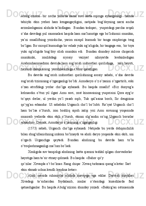Abulg’ozixon     bir   necha   yillarda   kanal   suvi   katta   oqimga   aylanganligi     hamda
tabiiyki   ekin   yerlari   ham   kengangayligini,   natijada   bug’doyning   narxi   ancha
arzonlashganini alohida ta’kidlagan.   Bundan tashqari,   yuqoridagi parcha orqali
o’sha davrdagi pul muomalasi haqida ham ma’lumotga ega bo’lishimiz mumkin,
ya’ni   muallifning   yozishicha,   yarim   misqol   kumush   bir   tanga   miqdoriga   teng
bo’lgan. Bir misqol kumushga bir eshak yuki og’irligida, bir tangaga esa,  bir tuya
yuki   og’irligida   bug’doy   olish   mumkin   edi.     Bundan   shunday   xulosa   chiqarish
mumkinki,   xonlikdagi   siyosiy   vaziyat   nihoyatda   keskinlashgan
Arabmuhammadxon davrida ham sug’orish inshootlari qurilishiga,     xalq hayoti,
turmush darajasining  yaxshilanishiga e’tibor qaratilgan.
Bu   davrda   sug’orish   inshootlari   qurilishining   asosiy   sababi,   o’sha   davrda
sug’orish tizimining o’zgarganligi bo’ldi: Amudaryo o’z o’zanini o’zgartirib, eski
o’zan   atrofidagi   yerlar   cho’lga   aylanadi.   Bu   haqida   muallif:   «Biz   dunyog’a
kelmasdin   o’ttuz   yil   ilgari   Amu   suvi,   xost   kinorasining   yuqorisini   Qora   ayg’ir
to’qayi   derlar,   ul   yerdin   yo’l   yasab   oqib,   Tuk   qal’asina   borib,   Sir   dengizina
qo’yg’an   erkandur.   Ul   sababdin   Urganch   cho’l   bo’lubti.   Ra’iyat   Urganch   cho’l
ham   bo’lsa   o’lturub,   xon   boshliq   sipoh   xalqi   yoz   Amu   suvining   yoqasinda
munosib   yerlarda   ekin   ekib   o’lturub,   ekinni   olg’andin   so’ng   Urganch   borurlar
erkandur». Demak, Amudaryo o’zanining o’zgarganligi
(1573)   sabab,   Urganch   cho’lga   aylanadi.   Natijada   bu   yerda   dehqonchilik
bilan shug’ullanishning imkoni bo’lmaydi va aholi daryo yoqasida ekin ekib, uni
o’rgach   Urganchga   qaytadi.   Bundan   aholining   bu   davrda   ham   to’la
o’troqlashmaganligi ma’lum bo’ladi.
Xonligida suv tanqisligi aholining  katta qismini tashkil qilgan chorvadorlar 
hayotiga ham ta’sir etmay qolmadi. Bu haqida: «Bahor qo’y
qo’zilar. Xevaqda o’t bo’lmas. Rang chiqar. Xevaq turkmani qumg’a ketar. Sart 
ekin ekmak uchun kendli kendina ketar».
Aholi   orasida   ruhoniylar   alohida   mavqega   ega   edilar.   Darvish   shayxlari
Xivadagi   ta’sirlaridan   foydalanib,   xonlar   o’rtasidagi   kurashlarda   faol
qatnashganlar. Bu haqida Abulg’ozixon shunday yozadi: «Bakirg’an ostonasinda 