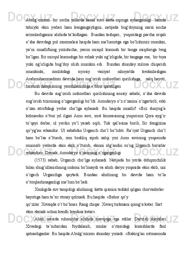 Abulg’ozixon     bir   necha   yillarda   kanal   suvi   katta   oqimga   aylanganligi     hamda
tabiiyki   ekin   yerlari   ham   kengangayligini,   natijada   bug’doyning   narxi   ancha
arzonlashganini alohida ta’kidlagan.   Bundan tashqari,   yuqoridagi parcha orqali
o’sha davrdagi pul muomalasi haqida ham ma’lumotga ega bo’lishimiz mumkin,
ya’ni   muallifning   yozishicha,   yarim   misqol   kumush   bir   tanga   miqdoriga   teng
bo’lgan. Bir misqol kumushga bir eshak yuki og’irligida, bir tangaga esa,  bir tuya
yuki   og’irligida   bug’doy   olish   mumkin   edi.     Bundan   shunday   xulosa   chiqarish
mumkinki,   xonlikdagi   siyosiy   vaziyat   nihoyatda   keskinlashgan
Arabmuhammadxon davrida ham sug’orish inshootlari qurilishiga,     xalq hayoti,
turmush darajasining  yaxshilanishiga e’tibor qaratilgan.
Bu   davrda   sug’orish   inshootlari   qurilishining   asosiy   sababi,   o’sha   davrda
sug’orish tizimining o’zgarganligi bo’ldi: Amudaryo o’z o’zanini o’zgartirib, eski
o’zan   atrofidagi   yerlar   cho’lga   aylanadi.   Bu   haqida   muallif:   «Biz   dunyog’a
kelmasdin   o’ttuz   yil   ilgari   Amu   suvi,   xost   kinorasining   yuqorisini   Qora   ayg’ir
to’qayi   derlar,   ul   yerdin   yo’l   yasab   oqib,   Tuk   qal’asina   borib,   Sir   dengizina
qo’yg’an   erkandur.   Ul   sababdin   Urganch   cho’l   bo’lubti.   Ra’iyat   Urganch   cho’l
ham   bo’lsa   o’lturub,   xon   boshliq   sipoh   xalqi   yoz   Amu   suvining   yoqasinda
munosib   yerlarda   ekin   ekib   o’lturub,   ekinni   olg’andin   so’ng   Urganch   borurlar
erkandur». Demak, Amudaryo o’zanining o’zgarganligi
(1573)   sabab,   Urganch   cho’lga   aylanadi.   Natijada   bu   yerda   dehqonchilik
bilan shug’ullanishning imkoni bo’lmaydi va aholi daryo yoqasida ekin ekib, uni
o’rgach   Urganchga   qaytadi.   Bundan   aholining   bu   davrda   ham   to’la
o’troqlashmaganligi ma’lum bo’ladi.
Xonligida suv tanqisligi aholining  katta qismini tashkil qilgan chorvadorlar 
hayotiga ham ta’sir etmay qolmadi. Bu haqida: «Bahor qo’y
qo’zilar. Xevaqda o’t bo’lmas. Rang chiqar. Xevaq turkmani qumg’a ketar. Sart 
ekin ekmak uchun kendli kendina ketar».
Aholi   orasida   ruhoniylar   alohida   mavqega   ega   edilar.   Darvish   shayxlari
Xivadagi   ta’sirlaridan   foydalanib,   xonlar   o’rtasidagi   kurashlarda   faol
qatnashganlar. Bu haqida Abulg’ozixon shunday yozadi: «Bakirg’an ostonasinda